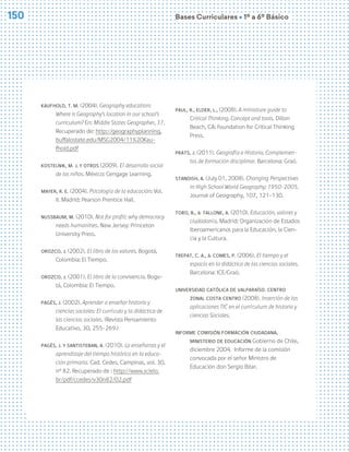 Bases Curriculares Ú 1º a 6º Básico
150
Kaufhold, T. M. (2004). Geography education:
Where is Geography’s location in our school’s
curriculum? En: Middle States Geographer, 37.
Recuperado de: http://geographyplanning.
buffalostate.edu/MSG2004/11%20Kau-
fhold.pdf
Kostelnik, M. J. y otros (2009). El desarrollo social
de los niños. México: Cengage Learning.
Mayer, R. E. (2004). Psicología de la educación: Vol.
II. Madrid: Pearson Prentice Hall.
Nussbaum, M. (2010). Not for profit: why democracy
needs humanities. New Jersey: Princeton
University Press.
Orozco, J. (2002). El libro de los valores. Bogotá,
Colombia: El Tiempo.
Orozco, J. (2001). El libro de la convivencia. Bogo-
tá, Colombia: El Tiempo.
Pagés, J. (2002). Aprender a enseñar historia y
ciencias sociales: El currículo y la didáctica de
las ciencias sociales. (Revista Pensamiento
Educativo, 30, 255-269.)
Pagès, J. y Santisteban, A. (2010). La enseñanza y el
aprendizaje del tiempo histórico en la educa-
ción primaria. Cad. Cedes, Campinas, vol. 30,
nº 82. Recuperado de : http://www.scielo.
br/pdf/ccedes/v30n82/02.pdf
Paul, R., Elder, L., (2008). A miniature guide to
Critical Thinking. Concept and tools. Dillon
Beach, CA: Foundation for Critical Thinking
Press.
Prats, J. (2011). Geografía e Historia. Complemen-
tos de formación disciplinar. Barcelona: Graó.
Standish, A. (July 01, 2008). Changing Perspectives
in High School World Geography: 1950-2005.
Journal of Geography, 107, 121-130.
Toro, B., & Tallone, A. (2010). Educación, valores y
ciudadanía. Madrid: Organización de Estados
Iberoamericanos para la Educación, la Cien-
cia y la Cultura.
Trepat, C. A., & Comes, P. (2006). El tiempo y el
espacio en la didáctica de las ciencias sociales.
Barcelona: ICE/Graó.
Universidad Católica de Valparaíso. Centro
Zonal Costa Centro (2008). Inserción de las
aplicaciones TIC en el currículum de historia y
ciencias Sociales.
Informe Comisión Formación Ciudadana,
Ministerio de Educación Gobierno de Chile,
diciembre 2004. Informe de la comisión
convocada por el señor Ministro de
Educación don Sergio Bitar.
 