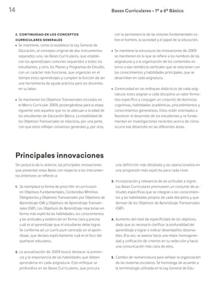 14 Bases Curriculares Ú 1º a 6º Básico
Principales innovaciones
Sin perjuicio de lo anterior, las principales innovaciones
que presentan estas Bases con respecto a los instrumen-
tos anteriores se refieren a:
1.	 Se reemplaza la forma de prescribir el currículum
en Objetivos Fundamentales, Contenidos Mínimos
Obligatorios y Objetivos Transversales por Objetivos de
Aprendizaje (OA) y Objetivos de Aprendizaje Transver-
sales (OAT). Los Objetivos de Aprendizaje relacionan en
forma más explícita las habilidades, los conocimientos
y las actitudes y evidencian en forma clara y precisa
cuál es el aprendizaje que el estudiante debe lograr.
Se conforma así un currículum centrado en el apren-
dizaje, que declara explícitamente cuál es el foco del
quehacer educativo.
2.	La actualización de 2009 buscó destacar la presen-
cia y la importancia de las habilidades que deben
aprenderse en cada asignatura. Este enfoque se
profundiza en las Bases Curriculares, que procura
una definición más detallada y las operacionaliza en
una progresión más explícita para cada nivel.
3.	Incorporación y relevancia de las actitudes a lograr.
Las Bases Curriculares promueven un conjunto de ac-
titudes específicas que se integran a los conocimien-
tos y las habilidades propios de cada disciplina y que
derivan de los Objetivos de Aprendizaje Transversales
(OAT).
4.	Aumento del nivel de especificidad de los objetivos,
dado que es necesario clarificar la profundidad del
aprendizaje a lograr e indicar desempeños observa-
bles. A la vez, se avanza hacia una mejor homogenei-
dad y unificación de criterios en su redacción y hacia
una comunicación más clara de ellos.
5.	Cambio de nomenclatura para señalar la organización
de las materias escolares. Se homologa de acuerdo a
la terminología utilizada en la Ley General de Edu-
2. Continuidad en los conceptos
curriculares generales
ú	 Se mantiene, como lo establece la Ley General de
Educación, el concepto original de dos instrumentos
separados: uno, las Bases Curriculares, que estable-
cen los aprendizajes comunes requeridos a todos los
estudiantes, y otro, los Planes y Programas de Estudio,
con un carácter más funcional, que organizan en el
tiempo estos aprendizajes y cumplen la función de ser
una herramienta de ayuda práctica para los docentes
en su labor.
ú	 Se mantienen los Objetivos Transversales incluidos en
el Marco Curricular 2009, postergándose para la etapa
siguiente solo aquellos que no se adecuan a la edad de
los estudiantes de Educación Básica. La estabilidad de
los Objetivos Transversales se relaciona, por una parte,
con que estos reflejan consensos generales y, por otra,
con la permanencia de las visiones fundamentales so-
bre el hombre, la sociedad y el papel de la educación.
ú	 Se mantiene la estructura: las innovaciones de 2009
se mantienen en lo que se refiere a los nombres de las
asignaturas y a la organización de los contenidos en
torno a ejes temáticos verticales que se relacionan con
los conocimientos y habilidades principales, que se
desarrollan en cada asignatura.
ú	 Continuidad en los enfoques didácticos de cada asig-
natura: estos asignan a cada disciplina un valor forma-
tivo específico y conjugan un conjunto de destrezas
cognitivas, habilidades académicas, procedimientos y
conocimientos generativos. Estos están orientados a
favorecer el desarrollo de los estudiantes y se funda-
mentan en investigaciones recientes acerca de cómo
ocurre ese desarrollo en las diferentes áreas.
 