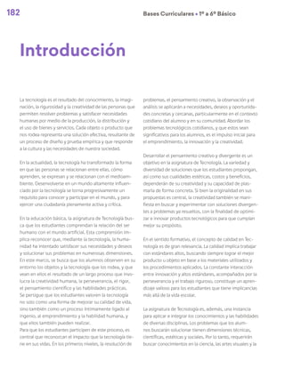 182 Bases Curriculares Ú 1º a 6º Básico
La tecnología es el resultado del conocimiento, la imagi-
nación, la rigurosidad y la creatividad de las personas que
permiten resolver problemas y satisfacer necesidades
humanas por medio de la producción, la distribución y
el uso de bienes y servicios. Cada objeto o producto que
nos rodea representa una solución efectiva, resultante de
un proceso de diseño y prueba empírica y que responde
a la cultura y las necesidades de nuestra sociedad.
En la actualidad, la tecnología ha transformado la forma
en que las personas se relacionan entre ellas, cómo
aprenden, se expresan y se relacionan con el medioam-
biente. Desenvolverse en un mundo altamente influen-
ciado por la tecnología se torna progresivamente un
requisito para conocer y participar en el mundo, y para
ejercer una ciudadanía plenamente activa y crítica.
En la educación básica, la asignatura de Tecnología bus-
ca que los estudiantes comprendan la relación del ser
humano con el mundo artificial. Esta comprensión im-
plica reconocer que, mediante la tecnología, la huma-
nidad ha intentado satisfacer sus necesidades y deseos
y solucionar sus problemas en numerosas dimensiones.
En este marco, se busca que los alumnos observen en su
entorno los objetos y la tecnología que los rodea, y que
vean en ellos el resultado de un largo proceso que invo-
lucra la creatividad humana, la perseverancia, el rigor,
el pensamiento científico y las habilidades prácticas.
Se persigue que los estudiantes valoren la tecnología
no solo como una forma de mejorar su calidad de vida,
sino también como un proceso íntimamente ligado al
ingenio, al emprendimiento y la habilidad humana, y
que ellos también pueden realizar.
Para que los estudiantes participen de este proceso, es
central que reconozcan el impacto que la tecnología tie-
ne en sus vidas. En los primeros niveles, la resolución de
problemas, el pensamiento creativo, la observación y el
análisis se aplicarán a necesidades, deseos y oportunida-
des concretas y cercanas, particularmente en el contexto
cotidiano del alumno y en su comunidad. Abordar los
problemas tecnológicos cotidianos, y que estos sean
significativos para los alumnos, es el impulso inicial para
el emprendimiento, la innovación y la creatividad.
Desarrollar el pensamiento creativo y divergente es un
objetivo en la asignatura de Tecnología. La variedad y
diversidad de soluciones que los estudiantes propongan,
así como sus cualidades estéticas, costos y beneficios,
dependerán de su creatividad y su capacidad de plas-
marla de forma concreta. Si bien la originalidad en sus
propuestas es central, la creatividad también se mani-
fiesta en buscar y experimentar con soluciones divergen-
tes a problemas ya resueltos, con la finalidad de optimi-
zar e innovar productos tecnológicos para que cumplan
mejor su propósito.
En el sentido formativo, el concepto de calidad en Tec-
nología es de gran relevancia. La calidad implica trabajar
con estándares altos, buscando siempre lograr el mejor
producto u objeto en base a los materiales utilizados y
los procedimientos aplicados. La constante interacción
entre innovación y altos estándares, acompañados por la
perseverancia y el trabajo riguroso, constituye un apren-
dizaje valioso para los estudiantes que tiene implicancias
más allá de la vida escolar.
La asignatura de Tecnología es, además, una instancia
para aplicar e integrar los conocimientos y las habilidades
de diversas disciplinas. Los problemas que los alum-
nos buscarán solucionar tienen dimensiones técnicas,
científicas, estéticas y sociales. Por lo tanto, requerirán
buscar conocimientos en la ciencia, las artes visuales y la
Introducción
 