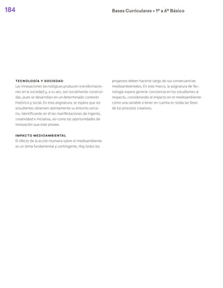 184 Bases Curriculares Ú 1º a 6º Básico
Tecnología y sociedad
Las innovaciones tecnológicas producen transformacio-
nes en la sociedad y, a su vez, son socialmente construi-
das, pues se desarrollan en un determinado contexto
histórico y social. En esta asignatura, se espera que los
estudiantes observen atentamente su entorno cerca-
no, identificando en él las manifestaciones de ingenio,
creatividad e iniciativa, así como las oportunidades de
innovación que este provee.
Impacto medioambiental
El efecto de la acción humana sobre el medioambiente
es un tema fundamental y contingente. Hoy todos los
proyectos deben hacerse cargo de sus consecuencias
medioambientales. En este marco, la asignatura de Tec-
nología espera generar conciencia en los estudiantes al
respecto, considerando el impacto en el medioambiente
como una variable a tener en cuenta en todas las fases
de los procesos creativos.
 