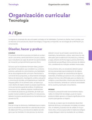 Tecnología 185
Organización curricular
Organización curricular
Tecnología
La asignatura contempla dos ejes principales centrados en las habilidades. El primero es diseñar, hacer y probar, que
se relaciona con el proceso de creación tecnológica. El segundo corresponde a las tecnologías de la información y la
comunicación.
Diseñar
El momento inicial de los procesos de diseño es la obser-
vación consciente y atenta del entorno cercano y lejano;
que el estudiante sea capaz de percibir las oportunidades
de innovación y emprendimiento que este ofrece.
Se busca que los estudiantes formulen ideas y propon-
gan diseños innovadores que consideren sus contextos
próximos, aplicando los conocimientos y las habilidades
de las otras asignaturas del curriculum. Para facilitar la
concreción de las propuestas, se desarrollarán estrategias
básicas de exploración, investigación, análisis, evaluación
y comunicación de ideas, principalmente por medio del
lenguaje gráfico. En los primeros años, se espera que
creen diseños de objetos desde sus propias experiencias,
con la permanente ayuda del profesor. A medida que
transcurre el ciclo, deberán proponer modificaciones
en el diseño de productos ya existentes, de modo que
puedan resolver problemas específicos. En este proceso,
deberán incorporar paulatinamente las herramientas que
proveen las TIC.
Hacer
Este eje incluye las destrezas y habilidades que se espera
que los estudiantes desarrollen en cada fase del proceso
de elaboración física y concreta de los objetos tecnoló-
gicos que han diseñado. En este proceso, los alumnos
deberán conocer las principales características de los
materiales y herramientas a utilizar, seleccionar los más
adecuados para la elaboración de productos y sistemas,
y luego utilizarlos de forma segura y precisa. Asimismo,
se pretende que planifiquen dichos procesos de elabora-
ción, considerando las múltiples variables involucradas.
En los primeros años, los estudiantes deberán aplicar
técnicas elementales para la elaboración de objetos
tecnológicos y explorar las características de algunos
materiales. A medida que avanza el ciclo, se espera que
apliquen técnicas más sofisticadas para sus objetos tec-
nológicos, y que desarrollen criterios para seleccionar los
recursos necesarios, teniendo en cuenta las necesidades
de los usuarios y eventuales consumidores.
Probar
Innovación y evaluación están estrechamente relacio-
nadas en el desarrollo tecnológico, pues los nuevos
productos deben generar un impacto significativo en los
usuarios para ganarse un espacio.
En este eje, se espera que los estudiantes desarrollen
destrezas técnicas y conceptuales vinculadas a la evalua-
ción, el rediseño y la producción de calidad. En los pri-
meros años, se busca que prueben el objeto tecnológico
y luego dialoguen sobre los resultados de sus trabajos,
A / Ejes
Diseñar, hacer y probar
 