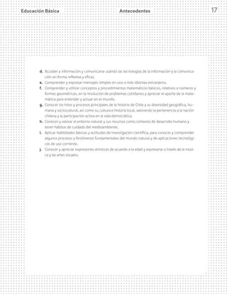 Educación Básica 17
d.	 Acceder a información y comunicarse usando las tecnologías de la información y la comunica-
ción en forma reflexiva y eficaz.
e.	 Comprender y expresar mensajes simples en uno o más idiomas extranjeros.
f.	 Comprender y utilizar conceptos y procedimientos matemáticos básicos, relativos a números y
formas geométricas, en la resolución de problemas cotidianos y apreciar el aporte de la mate-
mática para entender y actuar en el mundo.
g.	 Conocer los hitos y procesos principales de la historia de Chile y su diversidad geográfica, hu-
mana y sociocultural, así como su cultura e historia local, valorando la pertenencia a la nación
chilena y la participación activa en la vida democrática.
h.	 Conocer y valorar el entorno natural y sus recursos como contexto de desarrollo humano y
tener hábitos de cuidado del medioambiente.
i.	 Aplicar habilidades básicas y actitudes de investigación científica, para conocer y comprender
algunos procesos y fenómenos fundamentales del mundo natural y de aplicaciones tecnológi-
cas de uso corriente.
j.	 Conocer y apreciar expresiones artísticas de acuerdo a la edad y expresarse a través de la músi-
ca y las artes visuales.
Antecedentes
 