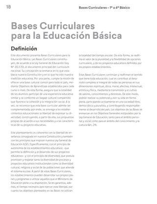 18 Bases Curriculares Ú 1º a 6º Básico
Bases Curriculares
para la Educación Básica
Definición
Este documento presenta Bases Curriculares para la
Educación Básica. Las Bases Curriculares constitu-
yen, de acuerdo a la Ley General de Educación (Ley
N° 20.370), el documento principal del currículum
nacional. Su concepción se enmarca en lo que esta-
blece nuestra Constitución y en lo que ha sido nuestra
tradición educativa. Por una parte, cumple la misión de
ofrecer una base cultural común para todo el país, me-
diante Objetivos de Aprendizaje establecidos para cada
curso o nivel. De esta forma, asegura que la totalidad
de los alumnos participe de una experiencia educativa
similar y se conforme un bagaje cultural compartido
que favorece la cohesión y la integración social. A la
vez, se reconoce que esta base curricular admite ser
complementada; por ende, se entrega a los estable-
cimientos educacionales la libertad de expresar su di-
versidad, construyendo, a partir de ella, sus propuestas
propias de acuerdo a sus necesidades y a las caracterís-
ticas de su proyecto educativo.
Este planteamiento es coherente con la libertad de en-
señanza consagrada en nuestra Constitución y también
con los principios que inspiran nuestra Ley General de
Educación (LGE). Específicamente, con el principio de
autonomía de los establecimientos educativos –que
permite la definición y el desarrollo de sus proyectos
educativos– y con el principio de diversidad, que postula
promover y respetar tanto la diversidad de procesos y
proyectos educativos institucionales como la diversidad
cultural, religiosa y social de las poblaciones que atiende
el sistema escolar. A partir de estas Bases Curriculares,
los establecimientos pueden desarrollar sus propios pla-
nes y programas o utilizar aquellos que el Ministerio de
Educación pone a su disposición. Se les garantiza, ade-
más, el tiempo necesario para ejercer esta libertad, por
cuanto los objetivos planteados en las Bases no utilizan
la totalidad del tiempo escolar. De esta forma, se reafir-
ma el valor de la pluralidad y la flexibilidad de opciones
curriculares, y de los proyectos educativos definidos por
los propios establecimientos.
Estas Bases Curriculares continúan y reafirman el sentido
que tiene toda educación, cual es contribuir al desa-
rrollo completo e integral de todas las personas en sus
dimensiones espiritual, ética, moral, afectiva, intelectual,
artística y física, mediante la transmisión y el cultivo
de valores, conocimientos y destrezas. De este modo,
podrán realizar su potencial y vivir su vida en forma
plena, participando activamente en una sociedad libre,
democrática y pluralista, y contribuyendo responsable-
mente al desarrollo del país. Los objetivos de las Bases se
enmarcan en los Objetivos Generales estipulados por la
Ley General de Educación, tanto para el ámbito perso-
nal y social como para el ámbito del conocimiento y la
cultura (Art. 29).
 