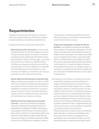 Educación Básica 19
Las Bases Curriculares que se presentan en este docu-
mento han sido formuladas por el Ministerio de Educa-
ción para responder a los siguientes requerimientos:
1.	 Requerimientos de la Ley General de Educación:
	 Nueva estructura del ciclo escolar: La nueva Ley Ge-
neral de Educación (Ley 20.370) establece una nueva
normativa respecto de los instrumentos curriculares
que deben ponerse a disposición del sistema escolar.
Esta normativa se refiere, en primer lugar, a una nueva
estructura del ciclo escolar, que redefine la Educa-
ción Básica y le otorga una duración de seis años. Las
presentes Bases Curriculares obedecen a la necesidad
de iniciar gradualmente el tránsito hacia la nueva
estructura, entregando un instrumento curricular que
responda a la nueva conformación del ciclo.
	 Nuevos Objetivos Generales para la Educación Bá-
sica: La nueva estructura genera en la ley una modifi-
cación de los Objetivos Generales para esta etapa. Es-
tos se plantean como el conjunto de conocimientos,
habilidades y actitudes que permitirá a los alumnos
avanzar durante el ciclo en el desarrollo de diversos
aspectos, tanto en el ámbito personal y social como
en el ámbito del conocimiento y la cultura.
	 Modificación de las categorías de prescripción
curricular: La misma ley reemplaza las categorías
anteriores de Objetivos Fundamentales (OF) y Con-
tenidos Mínimos Obligatorios (CMO) establecidas en
la Ley Orgánica Constitucional de Enseñanza (LOCE)3
.
Según la LGE, las Bases Curriculares deben definir, para
cada año o nivel, Objetivos de Aprendizaje (OA) que
conduzcan al logro de los objetivos generales estable-
cidos en ella. Los OA deben ser relevantes, actuales y
coherentes con los objetivos generales. Esta opción
está mejor alineada con la tendencia internacional en
cuanto a la formulación curricular.
	 Exigencia de salvaguardar el tiempo de libre dis-
posición: La ley establece, además, que estas Bases
deben asegurar una proporción equivalente al 30% del
tiempo de trabajo escolar de libre disposición para los
establecimientos que operen en el régimen de jornada
escolar completa. De este modo, se garantiza la liber-
tad de los establecimientos para trabajar con progra-
mas propios y desarrollar proyectos educativos diversos
si así lo prefieren. El conjunto de Objetivos de Apren-
dizaje establecido para cada curso asegura a todos los
estudiantes una experiencia educativa de calidad y, a la
vez, evita utilizar la totalidad del tiempo escolar, según
lo estipula la ley.
2.	 Actualizar los instrumentos curriculares de acuerdo a
la nueva LGE constituye una oportunidad para en-
tregar al sistema educacional una herramienta que
recoge consensos recientes respecto de su concepto,
formulación y diseño. El concepto de base curricular
enfatiza, en primer término, su significado de apoyo o
cimiento sobre el cual se construye algo. Estas bases
permiten, mediante la selección y la definición cuida-
dosa de aprendizajes esenciales, la construcción pau-
latina de conocimientos y habilidades que permitirán
al alumno comprender mejor su experiencia diaria y el
entorno en que vive y, a la vez, avanzar con seguridad
a las próximas etapas de su vida escolar.
	 El foco de estas bases se sitúa en lo que los estudiantes
deben aprender, en términos de habilidades, actitu-
des y conocimientos. Define una progresión de los
aprendizajes, que es alcanzable para todos, y a la vez,
admite profundizar y ampliar los aprendizajes a partir
Bases Curriculares
Requerimientos
 