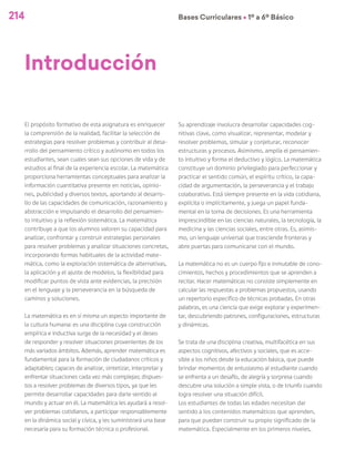 214 Bases Curriculares Ú 1º a 6º Básico
Introducción
El propósito formativo de esta asignatura es enriquecer
la comprensión de la realidad, facilitar la selección de
estrategias para resolver problemas y contribuir al desa-
rrollo del pensamiento crítico y autónomo en todos los
estudiantes, sean cuales sean sus opciones de vida y de
estudios al final de la experiencia escolar. La matemática
proporciona herramientas conceptuales para analizar la
información cuantitativa presente en noticias, opinio-
nes, publicidad y diversos textos, aportando al desarro-
llo de las capacidades de comunicación, razonamiento y
abstracción e impulsando el desarrollo del pensamien-
to intuitivo y la reflexión sistemática. La matemática
contribuye a que los alumnos valoren su capacidad para
analizar, confrontar y construir estrategias personales
para resolver problemas y analizar situaciones concretas,
incorporando formas habituales de la actividad mate-
mática, como la exploración sistemática de alternativas,
la aplicación y el ajuste de modelos, la flexibilidad para
modificar puntos de vista ante evidencias, la precisión
en el lenguaje y la perseverancia en la búsqueda de
caminos y soluciones.
La matemática es en sí misma un aspecto importante de
la cultura humana: es una disciplina cuya construcción
empírica e inductiva surge de la necesidad y el deseo
de responder y resolver situaciones provenientes de los
más variados ámbitos. Además, aprender matemática es
fundamental para la formación de ciudadanos críticos y
adaptables; capaces de analizar, sintetizar, interpretar y
enfrentar situaciones cada vez más complejas; dispues-
tos a resolver problemas de diversos tipos, ya que les
permite desarrollar capacidades para darle sentido al
mundo y actuar en él. La matemática les ayudará a resol-
ver problemas cotidianos, a participar responsablemente
en la dinámica social y cívica, y les suministrará una base
necesaria para su formación técnica o profesional.
Su aprendizaje involucra desarrollar capacidades cog-
nitivas clave, como visualizar, representar, modelar y
resolver problemas, simular y conjeturar, reconocer
estructuras y procesos. Asimismo, amplía el pensamien-
to intuitivo y forma el deductivo y lógico. La matemática
constituye un dominio privilegiado para perfeccionar y
practicar el sentido común, el espíritu crítico, la capa-
cidad de argumentación, la perseverancia y el trabajo
colaborativo. Está siempre presente en la vida cotidiana,
explícita o implícitamente, y juega un papel funda-
mental en la toma de decisiones. Es una herramienta
imprescindible en las ciencias naturales, la tecnología, la
medicina y las ciencias sociales, entre otras. Es, asimis-
mo, un lenguaje universal que trasciende fronteras y
abre puertas para comunicarse con el mundo.
La matemática no es un cuerpo fijo e inmutable de cono-
cimientos, hechos y procedimientos que se aprenden a
recitar. Hacer matemáticas no consiste simplemente en
calcular las respuestas a problemas propuestos, usando
un repertorio específico de técnicas probadas. En otras
palabras, es una ciencia que exige explorar y experimen-
tar, descubriendo patrones, configuraciones, estructuras
y dinámicas.
Se trata de una disciplina creativa, multifacética en sus
aspectos cognitivos, afectivos y sociales, que es acce-
sible a los niños desde la educación básica, que puede
brindar momentos de entusiasmo al estudiante cuando
se enfrenta a un desafío, de alegría y sorpresa cuando
descubre una solución a simple vista, o de triunfo cuando
logra resolver una situación difícil.
Los estudiantes de todas las edades necesitan dar
sentido a los contenidos matemáticos que aprenden,
para que puedan construir su propio significado de la
matemática. Especialmente en los primeros niveles,
 