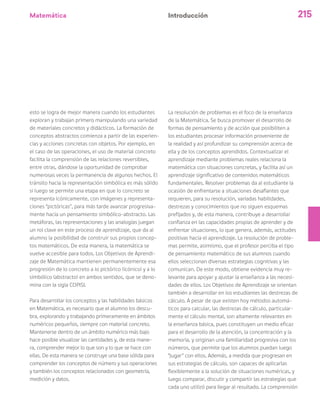 Matemática 215
esto se logra de mejor manera cuando los estudiantes
exploran y trabajan primero manipulando una variedad
de materiales concretos y didácticos. La formación de
conceptos abstractos comienza a partir de las experien-
cias y acciones concretas con objetos. Por ejemplo, en
el caso de las operaciones, el uso de material concreto
facilita la comprensión de las relaciones reversibles,
entre otras, dándose la oportunidad de comprobar
numerosas veces la permanencia de algunos hechos. El
tránsito hacia la representación simbólica es más sólido
si luego se permite una etapa en que lo concreto se
representa icónicamente, con imágenes y representa-
ciones “pictóricas”, para más tarde avanzar progresiva-
mente hacia un pensamiento simbólico-abstracto. Las
metáforas, las representaciones y las analogías juegan
un rol clave en este proceso de aprendizaje, que da al
alumno la posibilidad de construir sus propios concep-
tos matemáticos. De esta manera, la matemática se
vuelve accesible para todos. Los Objetivos de Aprendi-
zaje de Matemática mantienen permanentemente esa
progresión de lo concreto a lo pictórico (icónico) y a lo
simbólico (abstracto) en ambos sentidos, que se deno-
mina con la sigla COPISI.
Para desarrollar los conceptos y las habilidades básicos
en Matemática, es necesario que el alumno los descu-
bra, explorando y trabajando primeramente en ámbitos
numéricos pequeños, siempre con material concreto.
Mantenerse dentro de un ámbito numérico más bajo
hace posible visualizar las cantidades y, de esta mane-
ra, comprender mejor lo que son y lo que se hace con
ellas. De esta manera se construye una base sólida para
comprender los conceptos de número y sus operaciones
y también los conceptos relacionados con geometría,
medición y datos.
La resolución de problemas es el foco de la enseñanza
de la Matemática. Se busca promover el desarrollo de
formas de pensamiento y de acción que posibiliten a
los estudiantes procesar información proveniente de
la realidad y así profundizar su comprensión acerca de
ella y de los conceptos aprendidos. Contextualizar el
aprendizaje mediante problemas reales relaciona la
matemática con situaciones concretas, y facilita así un
aprendizaje significativo de contenidos matemáticos
fundamentales. Resolver problemas da al estudiante la
ocasión de enfrentarse a situaciones desafiantes que
requieren, para su resolución, variadas habilidades,
destrezas y conocimientos que no siguen esquemas
prefijados y, de esta manera, contribuye a desarrollar
confianza en las capacidades propias de aprender y de
enfrentar situaciones, lo que genera, además, actitudes
positivas hacia el aprendizaje. La resolución de proble-
mas permite, asimismo, que el profesor perciba el tipo
de pensamiento matemático de sus alumnos cuando
ellos seleccionan diversas estrategias cognitivas y las
comunican. De este modo, obtiene evidencia muy re-
levante para apoyar y ajustar la enseñanza a las necesi-
dades de ellos. Los Objetivos de Aprendizaje se orientan
también a desarrollar en los estudiantes las destrezas de
cálculo. A pesar de que existen hoy métodos automá-
ticos para calcular, las destrezas de cálculo, particular-
mente el cálculo mental, son altamente relevantes en
la enseñanza básica, pues constituyen un medio eficaz
para el desarrollo de la atención, la concentración y la
memoria, y originan una familiaridad progresiva con los
números, que permite que los alumnos puedan luego
“jugar” con ellos. Además, a medida que progresan en
sus estrategias de cálculo, son capaces de aplicarlas
flexiblemente a la solución de situaciones numéricas, y
luego comparar, discutir y compartir las estrategias que
cada uno utilizó para llegar al resultado. La comprensión
Introducción
 