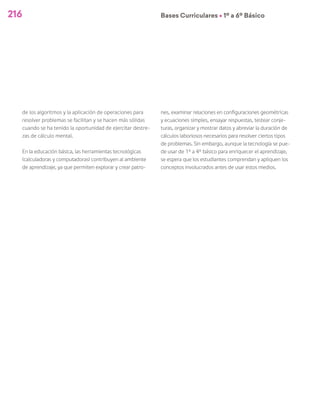 216 Bases Curriculares Ú 1º a 6º Básico
de los algoritmos y la aplicación de operaciones para
resolver problemas se facilitan y se hacen más sólidas
cuando se ha tenido la oportunidad de ejercitar destre-
zas de cálculo mental.
En la educación básica, las herramientas tecnológicas
(calculadoras y computadoras) contribuyen al ambiente
de aprendizaje, ya que permiten explorar y crear patro-
nes, examinar relaciones en configuraciones geométricas
y ecuaciones simples, ensayar respuestas, testear conje-
turas, organizar y mostrar datos y abreviar la duración de
cálculos laboriosos necesarios para resolver ciertos tipos
de problemas. Sin embargo, aunque la tecnología se pue-
de usar de 1° a 4° básico para enriquecer el aprendizaje,
se espera que los estudiantes comprendan y apliquen los
conceptos involucrados antes de usar estos medios.
 