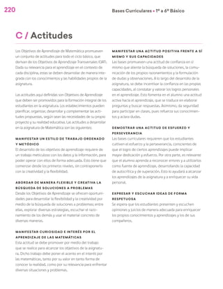 Bases Curriculares Ú 1º a 6º Básico
220
C / Actitudes
Los Objetivos de Aprendizaje de Matemática promueven
un conjunto de actitudes para todo el ciclo básico, que
derivan de los Objetivos de Aprendizaje Transversales (OAT).
Dada su relevancia para el aprendizaje en el contexto de
cada disciplina, estas se deben desarrollar de manera inte-
grada con los conocimientos y las habilidades propios de la
asignatura.
Las actitudes aquí definidas son Objetivos de Aprendizaje
que deben ser promovidos para la formación integral de los
estudiantes en la asignatura. Los establecimientos pueden
planificar, organizar, desarrollar y complementar las acti-
tudes propuestas, según sean las necesidades de su propio
proyecto y su realidad educativa. Las actitudes a desarrollar
en la asignatura de Matemática son las siguientes:
Manifestar un estilo de trabajo ordenado
y metódico
El desarrollo de los objetivos de aprendizaje requiere de
un trabajo meticuloso con los datos y la información, para
poder operar con ellos de forma adecuada. Esto tiene que
comenzar desde los primeros niveles, sin contraponerlo
con la creatividad y la flexibilidad.
Abordar de manera flexible y creativa la
búsqueda de soluciones a problemas
Desde los Objetivos de Aprendizaje se ofrecen oportuni-
dades para desarrollar la flexibilidad y la creatividad por
medio de la búsqueda de soluciones a problemas; entre
ellas, explorar diversas estrategias, escuchar el razo-
namiento de los demás y usar el material concreto de
diversas maneras.
Manifestar curiosidad e interés por el
aprendizaje de las matemáticas
Esta actitud se debe promover por medio del trabajo
que se realice para alcanzar los objetivos de la asignatu-
ra. Dicho trabajo debe poner el acento en el interés por
las matemáticas, tanto por su valor en tanto forma de
conocer la realidad, como por su relevancia para enfrentar
diversas situaciones y problemas.
Manifestar una actitud positiva frente a sí
mismo y sus capacidades
Las bases promueven una actitud de confianza en sí
mismo que aliente la búsqueda de soluciones, la comu-
nicación de los propios razonamientos y la formulación
de dudas y observaciones. A lo largo del desarrollo de la
asignatura, se debe incentivar la confianza en las propias
capacidades, al constatar y valorar los logros personales
en el aprendizaje. Esto fomenta en el alumno una actitud
activa hacia el aprendizaje, que se traduce en elaborar
preguntas y buscar respuestas. Asimismo, da seguridad
para participar en clases, pues refuerza sus conocimien-
tos y aclara dudas.
Demostrar una actitud de esfuerzo y
perseverancia
Las bases curriculares requieren que los estudiantes
cultiven el esfuerzo y la perseverancia, conscientes de
que el logro de ciertos aprendizajes puede implicar
mayor dedicación y esfuerzo. Por otra parte, es relevante
que el alumno aprenda a reconocer errores y a utilizarlos
como fuente de aprendizaje, desarrollando la capacidad
de autocrítica y de superación. Esto lo ayudará a alcanzar
los aprendizajes de la asignatura y a enriquecer su vida
personal.
Expresar y escuchar ideas de forma
respetuosa
Se espera que los estudiantes presenten y escuchen
opiniones y juicios de manera adecuada para enriquecer
los propios conocimientos y aprendizajes y los de sus
compañeros.
 