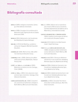 Matemática 221
Bibliografía consultada
Araya, R. (2000). Inteligencia matemática. Santia-
go, Chile: Editorial Universitaria
Araya, R. (2006). Estrategias de la enseñanza de la
Matemática pdf. Organización de los Estados
Americanos (OEA)
Baum, M. (2003). Mathematik in der Grundschule:
[ein Arbeitsbuch]. Seelze: Kallmeyer.
Ban Har, Y. (2010). Bar Modelling , a problema-
solving tool. Singapore: Marshall Cavendish
Education.
Cavanagh, M. (2006). Math to know. USA, Califor-
nia: Great Source Education Group.
Chamorro, P. M. C. (2008). Didáctica de la Mate-
mática para primaria. Madrid [etc.: Pearson
Prentice Hall.
Cofré, J. A., Tapia, A. L., & Lucchini, G. (2002).
Matemática recreativa en el aula. Santiago,
Chile: FUNDAR.
Cofré, A., Tapia, L. (2003). Cómo desarrollar el pen-
samiento lógico matemático. Santiago, Chile:
Editorial Universitaria
Curriculum Associates, Inc. (2006). Comprehen-
sive assessment of mathematics strategies II.
North Billerica, MA: Curriculum Associates.
Díaz, G. J. (2004). Didáctica de las matemáticas
para maestros: Manual para el estudiante.
Granada: Departamento de Didáctica de la
Matemática, Universidad de Granada.
EURYDICE (Organización) & Comisión Europea
(2003). Eurydice: La red europea de informa-
ción en educación. Bruselas: Eurydice.
Flash Kids (2010). Math for the Gifted Student
Grade 2. Spark Pub Group.
Forest, R. G., & Curriculum Associates, Inc.
(2006). Strategies to achieve mathematics
success. Series A, B, C. North Billerica, MA:
Curriculum Associates.
Fraedrich, A. M. (2001). Planung von Mathema-
tikunterricht in der Grundschule. Heidelberg
Alemania: Spectrum, Akademischer Verlag.
Franke, M. (2006). Didaktik der Geometrie in der
Grundschule. Heidelberg Alemania: Spec-
trum, Akademischer Verlag.
Franke, M. (2003). Didaktik des Sachrechnens in der
Grundschule. Heidelberg Alemania: Spec-
trum, Akademischer Verlag.
Gigerenzer, G. (2002). Calculated risks: How to
know when numbers deceive you. New York:
Simon & Schuster.
Bibliografía consultada
 