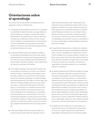 Educación Básica 21
La construcción de estas bases se fundamenta en los
siguientes criterios y orientaciones:
1. 	La finalidad de toda educación es ofrecer al estudiante
la posibilidad de desarrollar todas sus capacidades de
forma integral y de acuerdo a su edad. Esto implica
aprendizajes en los ámbitos de lo moral, lo espiritual,
lo intelectual, lo afectivo y lo físico. Por ello, la selec-
ción de objetivos comprende tanto los conocimientos
como las habilidades y las actitudes que necesitan
adquirir los alumnos y las alumnas para desenvolverse
en distintos ámbitos de su vida.
2. 	La Educación Básica tiene como objetivo entregar a
los estudiantes aprendizajes que les permitan adquirir
paulatinamente la necesaria autonomía para participar
en la vida de nuestra sociedad. Estos aprendizajes per-
tenecen tanto al dominio cognitivo como al dominio de
los valores, las actitudes y los hábitos.
3. 	En el ámbito cognitivo, esta autonomía requiere que
los estudiantes comiencen a construir una compren-
sión del mundo y a desarrollar las facultades que les
permitan acceder al conocimiento en forma progre-
sivamente autónoma y proseguir con éxito las etapas
educativas posteriores. Ello exige, en primer lugar, que
dominen la lengua hablada y escrita; es decir, apren-
der a leer y a comprender información de diversos
tipos, y a comunicarse con claridad en forma escrita
y oral. Implica también, de manera prioritaria, que
usen el lenguaje de las matemáticas, sus conceptos,
sus procedimientos y su razonamiento, como herra-
mientas para entender el mundo y para actuar frente
a problemas cotidianos. El logro de otros aprendizajes,
relativos al mundo de lo natural, lo social y lo tecnoló-
gico, dependen fuertemente de las dos áreas anterio-
res.
4. 	La Educación Básica debe dar la oportunidad a los
alumnos para que desarrollen las actitudes y las vir-
tudes necesarias para participar responsable y acti-
vamente en una sociedad democrática y libre. En sus
objetivos, las Bases Curriculares evidencian oportuni-
dades para que los estudiantes adquieran un sentido
de identidad y de pertenencia a la sociedad chilena,
adquieran valores y normas de convivencia pacífica,
reconozcan sus derechos y los de los demás, adquie-
ran habilidades que permiten conocer y comprender a
los otros, y desarrollen la responsabilidad y la perseve-
rancia en el trabajo.
5. 	Es igualmente relevante para un desarrollo completo
que los estudiantes adquieran habilidades interperso-
nales, como las habilidades de colaboración, comuni-
cación y trabajo con otros para manejar y resolver con-
flictos y para tomar decisiones sobre aspectos diversos
de la vida diaria. También se espera que, en esta etapa,
los alumnos comiencen a ejercitar su iniciativa y su
capacidad de emprender proyectos con creatividad,
esfuerzo y constancia.
6. 	Un papel fundamental de la Educación Básica es lograr
que los estudiantes adquieran una disposición posi-
tiva hacia el aprendizaje; esto implica desarrollar la
curiosidad y el interés por observar y comprender la
realidad natural y social que los rodea, aprender a ha-
cerse preguntas, buscar información y utilizar la propia
iniciativa para resolver los problemas. Los Objetivos de
Aprendizaje de las Bases Curriculares se han construi-
do considerando que los conceptos aprendidos y los
temas tratados despierten interés y sean significativos
para los niños y las niñas. De esta manera aprenderán
a pensar por sí mismos, obtendrán confianza respecto
de sus capacidades, podrán ser más creativos al pensar
y al actuar, y más autónomos frente al conocimiento.
7. 	El rápido ritmo de cambio en el conocimiento y el
aumento del acceso a la información requieren que
el currículum asigne importancia al desarrollo de
capacidades necesarias para que los jóvenes puedan
Bases Curriculares
Orientaciones sobre
el aprendizaje
 