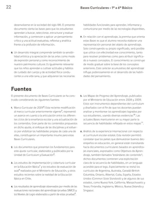 22 Bases Curriculares Ú 1º a 6º Básico
El presente documento de Bases Curriculares se ha cons-
truido considerando las siguientes fuentes:
1. 	Marco Curricular de 20094
: Esta reciente modificación
al marco curricular anteriormente vigente5
, representó
un avance en cuanto a la articulación entre los diferen-
tes ciclos de la enseñanza escolar y una actualización de
los contenidos. Gran parte de los contenidos propuestos
en dicho ajuste, el enfoque de las disciplinas y el esfuer-
zo por visibilizar las habilidades propias de cada una de
ellas, constituyeron un importante insumo para estas
Bases Curriculares.
2. 	Los documentos que presentan los fundamentos para
este ajuste curricular, elaborados y publicados por la
Unidad de Currículum y Evaluación6
.
3. 	Los estudios de implementación y cobertura curricular
en la Educación Básica7
y los estudios de evaluación de
aula8
realizados por el Ministerio de Educación, y otros
estudios recientes sobre la realidad de la Educación
Básica en Chile.
4. 	 Los resultados de aprendizaje observados por medio de las
evaluaciones nacionales del aprendizaje (pruebas SIMCE) y
los Niveles de Logro elaborados a partir de estas pruebas9
.
5. 	Los Mapas de Progreso del Aprendizaje, publicados
por el Ministerio de Educación entre 2008 y 2009.
Estos son instrumentos dependientes del currículum
y diseñados con el fin de que los docentes puedan
analizar y monitorear los aprendizajes logrados por
sus estudiantes, usando diversas evidencias10
. Las
actuales Bases mantuvieron en su mayor parte la
secuencia de habilidades reflejada en estos mapas11
.
6. 	Análisis de la experiencia internacional con respecto
al currículum escolar estatal. Esta revisión permitió
constatar que los países que demuestran buenos des-
empeños en educación, en general están transitando
hacia documentos curriculares basados en aprendiza-
jes esenciales, expresados como Objetivos de Apren-
dizaje, también llamados “estándares de contenido”;
dichos documentos contienen una explicitación
clara de la secuencia de habilidades, en un lenguaje
accesible para el lego. Especialmente se revisó los
currículos de Argentina, Australia, Canadá (British
Columbia, Ontario, Alberta), Cuba, España, Estados
Unidos (Common State Standards) y de algunos de sus
estados, como Nueva York, California, Massachusetts y
Texas; Finlandia, Inglaterra, México, Nueva Zelandia y
Singapur.
Fuentes
desenvolverse en la sociedad del siglo XXI. El presente
documento sienta las bases para que los estudiantes
aprendan a buscar, seleccionar, estructurar y evaluar
información, y comiencen a aplicar un pensamiento
crítico y una actitud evaluativa, reflexiva y analítica
frente a la profusión de información.
8.	 Un desarrollo integral comprende también la sensibi-
lidad artística y la apreciación de las artes como modo
de expresión personal y como reconocimiento de
nuestro patrimonio cultural. Es igualmente relevante
que los niños aprendan a cultivar actitudes y hábitos
de cuidado del cuerpo y de actividad física condu-
centes a una vida sana, y que adquieran las necesarias
habilidades funcionales para aprender, informarse y
comunicarse por medio de las tecnologías disponibles.
9.	 En relación con el aprendizaje, la premisa que orienta
estas Bases es que el alumno necesita elaborar una
representación personal del objeto de aprendizaje.
Solo construyendo su propio significado, será posible
que utilice con efectividad ese conocimiento, tanto
para resolver problemas como para atribuir significa-
do a nuevos conceptos. El conocimiento se construye
de modo gradual sobre la base de los conceptos
anteriores. Este carácter acumulativo del aprendizaje
influye poderosamente en el desarrollo de las habili-
dades del pensamiento.
 