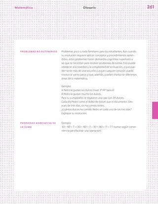 Matemática 261
Problemas no rutinarios Problemas poco o nada familiares para los estudiantes. Aun cuando
su resolución requiere aplicar conceptos y procedimientos apren-
didos, estos problemas hacen demandas cognitivas superiores a
las que se necesitan para resolver problemas de rutina. Esto puede
obedecer a la novedad y la complejidad de la situación, a que pue-
den tener más de una solución o a que cualquier solución puede
involucrar varios pasos y que, además, pueden involucrar diferentes
áreas de la matemática.
Ejemplo:
A Pedro le gustan los dulces (nivel 3º/4º básico)
A Pedro le gustan mucho los dulces.
Para su cumpleaños le regalaron una caja con 28 dulces.
Cada día Pedro come el doble de dulces que el día anterior. Des-
pués de tres días, los ha comido todos.
¿Cuántos dulces ha comido Pedro en cada uno de los tres días?
Explique su resolución.
PROPIedad asociativa de
la suma
Ejemplo:
30 + 40 + 7 = (30 + 40) + 7 = 30 + (40 + 7) = 77 (sumar según conve-
niencia para facilitar una operación)
Glosario
 
