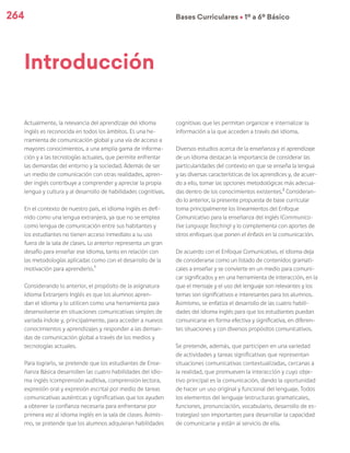 264 Bases Curriculares Ú 1º a 6º Básico
Actualmente, la relevancia del aprendizaje del idioma
inglés es reconocida en todos los ámbitos. Es una he-
rramienta de comunicación global y una vía de acceso a
mayores conocimientos, a una amplia gama de informa-
ción y a las tecnologías actuales, que permite enfrentar
las demandas del entorno y la sociedad. Además de ser
un medio de comunicación con otras realidades, apren-
der inglés contribuye a comprender y apreciar la propia
lengua y cultura y al desarrollo de habilidades cognitivas.
En el contexto de nuestro país, el idioma inglés es defi-
nido como una lengua extranjera, ya que no se emplea
como lengua de comunicación entre sus habitantes y
los estudiantes no tienen acceso inmediato a su uso
fuera de la sala de clases. Lo anterior representa un gran
desafío para enseñar ese idioma, tanto en relación con
las metodologías aplicadas como con el desarrollo de la
motivación para aprenderlo.1
Considerando lo anterior, el propósito de la asignatura
Idioma Extranjero Inglés es que los alumnos apren-
dan el idioma y lo utilicen como una herramienta para
desenvolverse en situaciones comunicativas simples de
variada índole y, principalmente, para acceder a nuevos
conocimientos y aprendizajes y responder a las deman-
das de comunicación global a través de los medios y
tecnologías actuales.
Para lograrlo, se pretende que los estudiantes de Ense-
ñanza Básica desarrollen las cuatro habilidades del idio-
ma inglés (comprensión auditiva, comprensión lectora,
expresión oral y expresión escrita) por medio de tareas
comunicativas auténticas y significativas que los ayuden
a obtener la confianza necesaria para enfrentarse por
primera vez al idioma inglés en la sala de clases. Asimis-
mo, se pretende que los alumnos adquieran habilidades
cognitivas que les permitan organizar e internalizar la
información a la que acceden a través del idioma.
Diversos estudios acerca de la enseñanza y el aprendizaje
de un idioma destacan la importancia de considerar las
particularidades del contexto en que se enseña la lengua
y las diversas características de los aprendices y, de acuer-
do a ello, tomar las opciones metodológicas más adecua-
das dentro de los conocimientos existentes.2
Consideran-
do lo anterior, la presente propuesta de base curricular
toma principalmente los lineamientos del Enfoque
Comunicativo para la enseñanza del inglés (Communica-
tive Language Teaching) y lo complementa con aportes de
otros enfoques que ponen el énfasis en la comunicación.
De acuerdo con el Enfoque Comunicativo, el idioma deja
de considerarse como un listado de contenidos gramati-
cales a enseñar y se convierte en un medio para comuni-
car significados y en una herramienta de interacción, en la
que el mensaje y el uso del lenguaje son relevantes y los
temas son significativos e interesantes para los alumnos.
Asimismo, se enfatiza el desarrollo de las cuatro habili-
dades del idioma inglés para que los estudiantes puedan
comunicarse en forma efectiva y significativa, en diferen-
tes situaciones y con diversos propósitos comunicativos.
Se pretende, además, que participen en una variedad
de actividades y tareas significativas que representan
situaciones comunicativas contextualizadas, cercanas a
la realidad, que promueven la interacción y cuyo obje-
tivo principal es la comunicación, dando la oportunidad
de hacer un uso original y funcional del lenguaje. Todos
los elementos del lenguaje (estructuras gramaticales,
funciones, pronunciación, vocabulario, desarrollo de es-
trategias) son importantes para desarrollar la capacidad
de comunicarse y están al servicio de ella.
Introducción
 