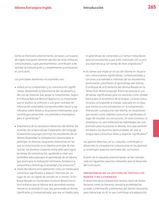 Idioma Extranjero Inglés 265
Como se mencionó anteriormente, las bases curriculares
de inglés incorporan también aportes de otros enfoques
comunicativos, cuyos planteamientos contribuyen a de-
sarrollar la comunicación y complementan y enriquecen
el currículum.
Los principales elementos incorporados son:
ú	 énfasis en la comprensión y la comunicación signifi-
cativa, destacando la importancia del vocabulario y
del uso de material que apoye la comprensión. Según
el Enfoque Natural (Natural Approach), es importante
que el alumno se enfrente a una gran cantidad de
información entendible (comprehensible input) y sig-
nificativa sobre temas y situaciones interesantes, que
contribuya a desarrollar una atmósfera motivadora
para el aprendizaje.3
ú	 importancia de la naturaleza interactiva del idioma. De
acuerdo con el Aprendizaje Cooperativo del Lenguaje
(Cooperative Language Learning), los estudiantes de un
idioma desarrollan la competencia comunicativa al
participar en diversas situaciones interactivas en las
que la comunicación es el objetivo principal. Al inte-
ractuar, los alumnos cooperan entre ellos para lograr
las tareas de comunicación, ayudando a crear una
atmósfera adecuada para el aprendizaje de un idioma
que promueva la motivación intrínseca, fortalezca la
autoestima y disminuya la ansiedad y los prejuicios.4
ú	 visión del idioma principalmente como un medio para
comunicar significados y adquirir información, en
lugar de ser un objeto de estudio en sí mismo. El En-
foque Basado en Contenidos (Content-Based Instruc-
tion) enfatiza que el idioma será aprendido exitosa-
mente en la medida en que sea presentado en forma
significativa y contextualizada, que sea un medio para
el aprendizaje de contenidos y/o temas motivadores
para los estudiantes y que esté conectado con su pro-
pia experiencia y con temas de otras asignaturas.5
ú	 las tareas que implican el uso del idioma en situacio-
nes comunicativas significativas, contextualizadas y
cercanas a la realidad e intereses de los estudiantes,
promoverán y facilitarán el aprendizaje del idioma.
El enfoque de la Enseñanza del Idioma Basado en la
Tarea (Task-Based Language Teaching) postula el uso
de tareas significativas para los alumnos como unidad
básica para la enseñanza de la lengua. La tarea comu-
nicativa corresponde al trabajo realizado en la clase,
que involucra a los estudiantes en la comprensión,
interacción o producción del idioma, en situaciones
que tienen como objetivo comunicar significados en
lugar de estudiar sus estructuras. En este contexto, la
enseñanza no solo enfatizará las habilidades de com-
prensión para incorporar el idioma, sino que también
brindará a los alumnos oportunidades de usar la
lengua para comunicar ideas y negociar significados.6
Los aportes descritos, en su conjunto, contribuyen a
desarrollar la competencia comunicativa en los alumnos
y constituyen aspectos esenciales del currículum.
A partir de lo expuesto anteriormente, se han conside-
rado los siguientes aspectos relevantes para el desarrollo
del currículum.
Importancia de la lectura de textos lite-
rarios y no literarios
El desarrollo de la comprensión lectora, tanto de textos
literarios como no literarios, brinda la posibilidad de
acceder a información y elementos del idioma necesarios
para interactuar en él, lo que contribuye a la adquisición
Introducción
 