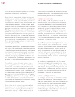 266 Bases Curriculares Ú 1º a 6º Básico
de vocabulario y al desarrollo cognitivo, incluso en estu-
diantes con dificultades de comprensión7
.
En un contexto de aprendizaje de inglés como lengua
extranjera, el uso de textos no literarios, como diálogos,
descripciones o emails, entre otros, cobra gran relevan-
cia, debido a que ofrece al alumno la posibilidad de reco-
nocer elementos del idioma, como vocabulario, expre-
siones, funciones del lenguaje y estructuras gramaticales
asociadas a diversos temas y situaciones comunicativas.
Además, los textos no literarios permiten desarrollar ha-
bilidades de comprensión lectora, como reconocer ideas
principales y extraer información explícita y detalles en
los textos leídos. Estas tareas son muy importantes para
aprender inglés, ya que apoyan el desarrollo y aprendiza-
je de estrategias de lectura, vocabulario y gramática en
forma contextualizada y constituyen un modelo para la
interacción y la producción.
Considerando la importancia de desarrollar la compren-
sión lectora en el aprendizaje de un idioma extranjero, se
ha querido complementar y enriquecer el aprendizaje de
los estudiantes incorporando la lectura de textos litera-
rios, ya que estos aportan ejemplos de diferentes usos
originales del lenguaje y variedad de vocabulario. Ade-
más son motivadores, promueven el pensamiento crítico
y creativo y acercan al estudiante a diferentes culturas8
.
Por medio de la lectura literaria de cuentos, rimas o
poemas, es posible lograr un contacto con el idioma
de forma más natural, disfrutando de los textos sin la
necesidad de focalizar la atención en cada elemento del
lenguaje. Los textos literarios invitan al lector a recrear
un mundo imaginario a través de su propia experiencia9
y son altamente motivadores debido a sus temas y a la
posibilidad de múltiples interpretaciones que ofrecen10
.
La lectura literaria apoya el paso desde la etapa del re-
conocimiento de palabras hacia la comprensión global y
contribuye al logro de mayor fluidez.
En los niveles de menor conocimiento del inglés, la
lectura de cuentos (tanto adaptados como versiones
originales breves y simples) y de rimas contribuye a
enriquecer el lenguaje y a facilitar la adquisición de
nuevo vocabulario por medio de imágenes, repetición
de palabras y la presencia de palabras familiares junto a
algunas menos conocidas por los estudiantes.
Proceso de escritura
En la actualidad, debido al uso más frecuente de di-
versas tecnologías para la comunicación, desarrollar la
habilidad de expresarse por escrito en el idioma inglés
es tan necesario como poder comunicarse oralmente.
La expresión escrita ofrece la posibilidad de expresar
mensajes significativos en el idioma en forma comuni-
cativa y contextualizada. De esta forma, la escritura en
inglés deja de considerarse como un medio para repasar
patrones gramaticales o vocabulario en forma repetitiva
y se convierte en una posibilidad de usar el idioma para
comunicarse en situaciones reales.
El aprendizaje de la escritura en inglés se llevará a cabo
en una progresión que va desde la imitación o escritura
controlada en los niveles de menor dominio del idioma
hasta la escritura expresiva que implique un uso del
idioma más independiente, espontáneo y natural. La
enseñanza de la escritura contempla, además, cómo
generar ideas, cómo organizarlas y darles coherencia
de acuerdo al tipo de texto, usando las expresiones y la
gramática adecuadas.
La habilidad de expresión escrita no se refiere solo a
la representación gráfica del lenguaje, sino que es un
proceso con pasos definidos, cuyo resultado es producto
de la reflexión, el ensayo, la corrección y la revisión. Este
proceso permite a los estudiantes descubrir y desarrollar
estrategias al escribir, revisar sus errores y aprender de
ellos para así ir mejorando sus desempeños.
Desarrollo de estrategias
Las estrategias de aprendizaje de un idioma se definen
como acciones, actividades, comportamientos o pasos
específicos que los alumnos usan intencionalmente para
apoyar su progreso en el aprendizaje de la lengua. De
acuerdo con sus estilos de aprendizaje, los estudian-
tes de un idioma extranjero pueden desarrollar las más
variadas estrategias, como repetir la letra de canciones,
hacer resúmenes o usar el diccionario.
 