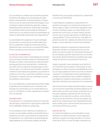 Idioma Extranjero Inglés 267
En la actualidad se considera que la enseñanza explícita
de distintas estrategias para el aprendizaje del inglés
facilita la internalización, el almacenamiento, la recupe-
ración y el uso de nuevos elementos del lenguaje, lo que
contribuye a mejorar desempeños generales o alguna
habilidad específica del idioma. Al desarrollar estrategias,
los estudiantes tienen la oportunidad de reflexionar e
involucrarse con sus propios procesos de aprendizaje y así
mejorar la efectividad, adquiriendo más independencia11
.
Los aprendizajes de la asignatura incluyen estrategias
que permiten a los alumnos de Enseñanza Básica pro-
ducir y comprender el inglés de manera más exitosa,
además de tomar conciencia de sus propias dificultades
frente a ese idioma y buscar formas de superarlas.
El rol de la gramática
Las visiones actuales sobre la metodología de la enseñan-
za de una lengua extranjera destacan la importancia del
mensaje y las tareas comunicativas por sobre las formas
del lenguaje (estructuras gramaticales), considerando
que saber cómo se organiza el lenguaje apoya la comu-
nicación, pero no es suficiente para entender ni producir
el idioma. El aprendizaje de la gramática y la precisión en
el idioma no son el foco central de la enseñanza, sino que
constituyen un aspecto más, que contribuye a alcanzar
los propósitos comunicativos.
En un uso significativo y contextualizado del idioma inglés,
la gramática será considerada como un elemento más
de apoyo a la comunicación y al uso real del idioma y no
como un contenido en sí mismo, separado de la compren-
sión o la expresión.
Vocabulario
El vocabulario es un componente esencial en el aprendi-
zaje del inglés y proporciona un gran aporte al desarrollo
de las habilidades receptivas y productivas.
En la actualidad, al hacer referencia al vocabulario, se
incluyen no solo palabras aisladas, sino también frases y
expresiones comunes, cuya enseñanza es especialmen-
te importante en los niveles básicos de aprendizaje del
inglés (palabras de uso frecuente, palabras de rápida
identificación), ya que apoya la adquisición, comprensión
y comunicación del idioma.
El aprendizaje de vocabulario es especialmente im-
portante como apoyo a la comprensión de textos en el
idioma inglés. El mayor conocimiento de palabras al leer
un texto contribuye a lograr una mayor fluidez y com-
prensión de lo que se lee y, al mismo tiempo, permite
al lector usar el contexto para deducir el significado de
nuevas palabras12
. Como consecuencia, es también im-
portante la selección cuidadosa de textos de lectura que
tengan un léxico adecuado al nivel de los estudiantes.
Aprender vocabulario es igualmente importante para
desarrollar la fluidez en las expresiones oral y escrita
desde los primeros niveles de conocimiento del idioma13
.
Así, por ejemplo, aprender expresiones de uso frecuente
para saludar dará herramientas al estudiante para luego
realizar esa función al comunicarse en forma oral.
Integrar y aprender nuevo vocabulario será más fácil si
se lo enseña de forma explícita e intencionada, se usan
estrategias y se ofrece al alumno la posibilidad de encon-
trar las nuevas palabras en forma recurrente en distintos
contextos14
. La combinación de estos planteamientos,
sumada a una planificación que considere variedad de
actividades en contextos comunicativos, contribuirá al
desarrollo sistemático del vocabulario en los estudiantes.
Para los dos primeros niveles del idioma inglés, se espera
que los alumnos comprendan quinientas palabras en los
textos orales y escritos, que incluyan vocabulario de uso
frecuente y palabras y expresiones más comunes rela-
cionadas con los temas de su entorno, como la familia,
la casa, la escuela. Asimismo, se busca que puedan usar
parte de ese vocabulario para leer independientemente
textos simples y para comunicar ideas acerca de los mis-
mos temas en forma oral y escrita.
Uso de las TIC
Los medios tecnológicos y los innumerables recursos
existentes en la web constituyen un gran apoyo para
aprender y enseñar una lengua extranjera. La incorpo-
ración de las TICs en la clase de inglés comprende una
Introducción
 