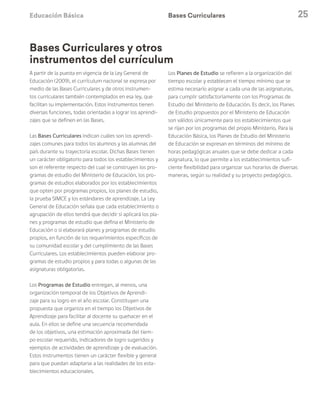 Educación Básica 25
Bases Curriculares
A partir de la puesta en vigencia de la Ley General de
Educación (2009), el currículum nacional se expresa por
medio de las Bases Curriculares y de otros instrumen-
tos curriculares también contemplados en esa ley, que
facilitan su implementación. Estos instrumentos tienen
diversas funciones, todas orientadas a lograr los aprendi-
zajes que se definen en las Bases.
Las Bases Curriculares indican cuáles son los aprendi-
zajes comunes para todos los alumnos y las alumnas del
país durante su trayectoria escolar. Dichas Bases tienen
un carácter obligatorio para todos los establecimientos y
son el referente respecto del cual se construyen los pro-
gramas de estudio del Ministerio de Educación, los pro-
gramas de estudios elaborados por los establecimientos
que opten por programas propios, los planes de estudio,
la prueba SIMCE y los estándares de aprendizaje. La Ley
General de Educación señala que cada establecimiento o
agrupación de ellos tendrá que decidir si aplicará los pla-
nes y programas de estudio que defina el Ministerio de
Educación o si elaborará planes y programas de estudio
propios, en función de los requerimientos específicos de
su comunidad escolar y del cumplimiento de las Bases
Curriculares. Los establecimientos pueden elaborar pro-
gramas de estudio propios y para todas o algunas de las
asignaturas obligatorias.
Los Programas de Estudio entregan, al menos, una
organización temporal de los Objetivos de Aprendi-
zaje para su logro en el año escolar. Constituyen una
propuesta que organiza en el tiempo los Objetivos de
Aprendizaje para facilitar al docente su quehacer en el
aula. En ellos se define una secuencia recomendada
de los objetivos, una estimación aproximada del tiem-
po escolar requerido, indicadores de logro sugeridos y
ejemplos de actividades de aprendizaje y de evaluación.
Estos instrumentos tienen un carácter flexible y general
para que puedan adaptarse a las realidades de los esta-
blecimientos educacionales.
Los Planes de Estudio se refieren a la organización del
tiempo escolar y establecen el tiempo mínimo que se
estima necesario asignar a cada una de las asignaturas,
para cumplir satisfactoriamente con los Programas de
Estudio del Ministerio de Educación. Es decir, los Planes
de Estudio propuestos por el Ministerio de Educación
son válidos únicamente para los establecimientos que
se rijan por los programas del propio Ministerio. Para la
Educación Básica, los Planes de Estudio del Ministerio
de Educación se expresan en términos del mínimo de
horas pedagógicas anuales que se debe dedicar a cada
asignatura, lo que permite a los establecimientos sufi-
ciente flexibilidad para organizar sus horarios de diversas
maneras, según su realidad y su proyecto pedagógico.
Bases Curriculares y otros
instrumentos del currículum
 