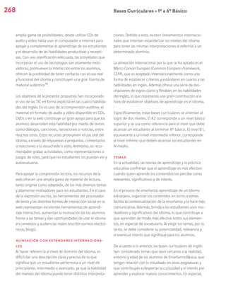 268 Bases Curriculares Ú 1º a 6º Básico
amplia gama de posibilidades, desde utilizar CDs de
audio y video hasta usar el computador e internet para
apoyar y complementar el aprendizaje de los estudiantes
y el desarrollo de las habilidades productivas y recepti-
vas. Con una planificación adecuada, las actividades que
incorporan el uso de tecnologías son altamente moti-
vadoras, promueven la interacción entre los alumnos,
ofrecen la posibilidad de tener contacto con el uso real
y funcional del idioma y constituyen una gran fuente de
material auténtico15
.
Los objetivos de la presente propuesta han incorporado
el uso de las TIC en forma explícita en las cuatro habilida-
des del inglés. En el caso de la comprensión auditiva, el
material en formato de audio y video disponible en CDs,
DVDs o en la web constituye un gran apoyo para que los
alumnos desarrollen esta habilidad por medio de textos
como diálogos, canciones, narraciones o noticias, entre
muchos otros. Estos recursos promueven el uso oral del
idioma, a través de respuestas a preguntas, comentarios
o reacciones a lo escuchado o visto. Asimismo, es reco-
mendable grabar actividades, como representaciones o
juegos de roles, para que los estudiantes los puedan ver y
autoevaluarse.
Para apoyar la comprensión lectora, los recursos de la
web ofrecen una amplia gama de material de lectura,
tanto original como adaptado, de los más diversos temas
y altamente motivadores para los estudiantes. En el caso
de la expresión escrita, las herramientas del procesador
de texto y las distintas formas de interacción social en la
web representan excelentes herramientas de aprendi-
zaje interactivo, aumentan la motivación de los alumnos
frente a las tareas y dan oportunidades de usar el idioma
en contextos y audiencias reales (escribir correos electró-
nicos, blogs).
Alineación con estándares internaciona-
les
Al hacer referencia al nivel de dominio del idioma, es
difícil dar una descripción clara y precisa de lo que
significa que un estudiante pertenezca a un nivel de
principiante, intermedio o avanzado, ya que la habilidad
del manejo del idioma puede tener distintas interpreta-
ciones. Debido a esto, existen lineamientos internacio-
nales que intentan estandarizar los niveles del idioma
para tener las mismas interpretaciones al referirse a un
determinado dominio.
La alineación internacional por la que se ha optado es el
Marco Común Europeo (Common European Framework,
CEFR), que es aceptado internacionalmente como una
forma de establecer criterios y estándares en cuanto a las
habilidades en inglés. Además ofrece una serie de des-
cripciones de logros claros y flexibles en las habilidades
del inglés, lo que representa una gran contribución a la
hora de establecer objetivos de aprendizaje en el idioma.
Específicamente, estas bases curriculares se orientan al
logro de dos niveles. El A2 corresponde a un nivel básico
superior y se usa como referencia para el nivel que debe
alcanzar un estudiante al terminar 8° básico. El nivel B1,
equivalente a un nivel intermedio inferior, corresponde
al nivel mínimo que deben alcanzar los estudiantes en
IV medio.
Temas
En la actualidad, las teorías de aprendizaje y la práctica
educativa confirman que el aprendizaje es más efectivo
cuando quien aprende los contenidos los percibe como
relevantes, significativos y de interés.
En el proceso de enseñanza-aprendizaje de un idioma
extranjero, organizar los contenidos en torno a temas
facilita la contextualización de la enseñanza y la hace más
comunicativa. Además, brinda a los estudiantes usos mo-
tivadores y significativos del idioma, lo que contribuye a
que aprendan de modo más efectivo todos sus elemen-
tos, en especial de vocabulario. Al elegir los temas, por lo
tanto, se debe considerar su potencialidad, relevancia y
el eventual interés que signifique para los alumnos.
De acuerdo a lo anterior, las bases curriculares de inglés
han considerado temas que sean cercanos a la realidad,
entorno y edad de los alumnos de Enseñanza Básica, que
tengan relación con lo estudiado en otras asignaturas y
que contribuyan a despertar la curiosidad y el interés por
aprender y explorar nuevos conocimientos. En especial,
 