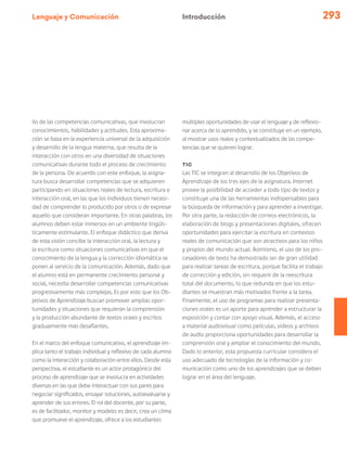 Lenguaje y Comunicación 293
llo de las competencias comunicativas, que involucran
conocimientos, habilidades y actitudes. Esta aproxima-
ción se basa en la experiencia universal de la adquisición
y desarrollo de la lengua materna, que resulta de la
interacción con otros en una diversidad de situaciones
comunicativas durante todo el proceso de crecimiento
de la persona. De acuerdo con este enfoque, la asigna-
tura busca desarrollar competencias que se adquieren
participando en situaciones reales de lectura, escritura e
interacción oral, en las que los individuos tienen necesi-
dad de comprender lo producido por otros o de expresar
aquello que consideran importante. En otras palabras, los
alumnos deben estar inmersos en un ambiente lingüís-
ticamente estimulante. El enfoque didáctico que deriva
de esta visión concibe la interacción oral, la lectura y
la escritura como situaciones comunicativas en que el
conocimiento de la lengua y la corrección idiomática se
ponen al servicio de la comunicación. Además, dado que
el alumno está en permanente crecimiento personal y
social, necesita desarrollar competencias comunicativas
progresivamente más complejas. Es por esto que los Ob-
jetivos de Aprendizaje buscan promover amplias opor-
tunidades y situaciones que requieran la comprensión
y la producción abundante de textos orales y escritos
gradualmente más desafiantes.
En el marco del enfoque comunicativo, el aprendizaje im-
plica tanto el trabajo individual y reflexivo de cada alumno
como la interacción y colaboración entre ellos. Desde esta
perspectiva, el estudiante es un actor protagónico del
proceso de aprendizaje que se involucra en actividades
diversas en las que debe interactuar con sus pares para
negociar significados, ensayar soluciones, autoevaluarse y
aprender de sus errores. El rol del docente, por su parte,
es de facilitador, monitor y modelo: es decir, crea un clima
que promueve el aprendizaje, ofrece a los estudiantes
múltiples oportunidades de usar el lenguaje y de reflexio-
nar acerca de lo aprendido, y se constituye en un ejemplo,
al mostrar usos reales y contextualizados de las compe-
tencias que se quieren lograr.
TIC
Las TIC se integran al desarrollo de los Objetivos de
Aprendizaje de los tres ejes de la asignatura. Internet
provee la posibilidad de acceder a todo tipo de textos y
constituye una de las herramientas indispensables para
la búsqueda de información y para aprender a investigar.
Por otra parte, la redacción de correos electrónicos, la
elaboración de blogs y presentaciones digitales, ofrecen
oportunidades para ejercitar la escritura en contextos
reales de comunicación que son atractivos para los niños
y propios del mundo actual. Asimismo, el uso de los pro-
cesadores de texto ha demostrado ser de gran utilidad
para realizar tareas de escritura, porque facilita el trabajo
de corrección y edición, sin requerir de la reescritura
total del documento, lo que redunda en que los estu-
diantes se muestran más motivados frente a la tarea.
Finalmente, el uso de programas para realizar presenta-
ciones orales es un aporte para aprender a estructurar la
exposición y contar con apoyo visual. Además, el acceso
a material audiovisual como películas, videos y archivos
de audio proporciona oportunidades para desarrollar la
comprensión oral y ampliar el conocimiento del mundo.
Dado lo anterior, esta propuesta curricular considera el
uso adecuado de tecnologías de la información y co-
municación como uno de los aprendizajes que se deben
lograr en el área del lenguaje.
Introducción
 