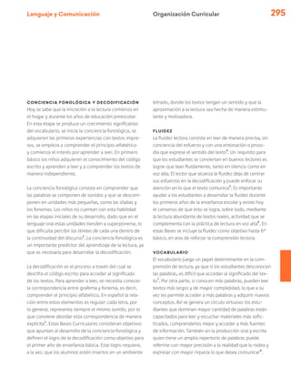 Lenguaje y Comunicación 295
Conciencia fonológica y decodificación
Hoy se sabe que la iniciación a la lectura comienza en
el hogar y durante los años de educación preescolar.
En esta etapa se produce un crecimiento significativo
del vocabulario, se inicia la conciencia fonológica, se
adquieren las primeras experiencias con textos impre-
sos, se empieza a comprender el principio alfabético
y comienza el interés por aprender a leer. En primero
básico los niños adquieren el conocimiento del código
escrito y aprenden a leer y a comprender los textos de
manera independiente.
La conciencia fonológica consiste en comprender que
las palabras se componen de sonidos y que se descom-
ponen en unidades más pequeñas, como las sílabas y
los fonemas. Los niños no cuentan con esta habilidad
en las etapas iniciales de su desarrollo, dado que en el
lenguaje oral estas unidades tienden a superponerse, lo
que dificulta percibir los límites de cada una dentro de
la continuidad del discurso2
. La conciencia fonológica es
un importante predictor del aprendizaje de la lectura, ya
que es necesaria para desarrollar la decodificación.
La decodificación es el proceso a través del cual se
descifra el código escrito para acceder al significado
de los textos. Para aprender a leer, se necesita conocer
la correspondencia entre grafema y fonema, es decir,
comprender el principio alfabético. En español la rela-
ción entre estos elementos es regular: cada letra, por
lo general, representa siempre el mismo sonido, por lo
que conviene abordar esta correspondencia de manera
explícita3
. Estas Bases Curriculares consideran objetivos
que apuntan al desarrollo de la conciencia fonológica y
definen el logro de la decodificación como objetivo para
el primer año de enseñanza básica. Este logro requiere,
a la vez, que los alumnos estén insertos en un ambiente
letrado, donde los textos tengan un sentido y que la
aproximación a la lectura sea hecha de manera estimu-
lante y motivadora.
Fluidez
La fluidez lectora consiste en leer de manera precisa, sin
conciencia del esfuerzo y con una entonación o proso-
dia que exprese el sentido del texto4
. Un requisito para
que los estudiantes se conviertan en buenos lectores es
lograr que lean fluidamente, tanto en silencio como en
voz alta. El lector que alcanza la fluidez deja de centrar
sus esfuerzos en la decodificación y puede enfocar su
atención en lo que el texto comunica5
. Es importante
ayudar a los estudiantes a desarrollar la fluidez durante
los primeros años de la enseñanza escolar y existe hoy
el consenso de que esto se logra, sobre todo, mediante
la lectura abundante de textos reales, actividad que se
complementa con la práctica de lectura en voz alta6
. En
estas Bases se incluye la fluidez como objetivo hasta 6°
básico, en aras de reforzar la comprensión lectora.
Vocabulario
El vocabulario juega un papel determinante en la com-
prensión de lectura, ya que si los estudiantes desconocen
las palabras, es difícil que accedan al significado del tex-
to7
. Por otra parte, si conocen más palabras, pueden leer
textos más largos y de mayor complejidad, lo que a su
vez les permite acceder a más palabras y adquirir nuevos
conceptos. Así se genera un círculo virtuoso: los estu-
diantes que dominan mayor cantidad de palabras están
capacitados para leer y escuchar materiales más sofis-
ticados, comprenderlos mejor y acceder a más fuentes
de información. También en la producción oral y escrita
quien tiene un amplio repertorio de palabras puede
referirse con mayor precisión a la realidad que lo rodea y
expresar con mayor riqueza lo que desea comunicar8
.
Organización Curricular
 