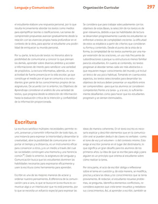 Lenguaje y Comunicación 297
Escritura
La escritura satisface múltiples necesidades: permite re-
unir, preservar y transmitir información de todo tipo, es
una instancia para expresar la interioridad y desarrollar la
creatividad, abre la posibilidad de comunicarse sin im-
portar el tiempo y la distancia, es un instrumento eficaz
para convencer a otros, y es un medio a través del cual
las sociedades construyen una memoria y una herencia
común15
. Dado lo anterior, la asignatura de Lenguaje y
Comunicación busca que los estudiantes dominen las
habilidades necesarias para expresarse eficazmente y
usen la escritura como herramienta para aprender.
Escribir es una de las mejores maneras de aclarar y
ordenar nuestro pensamiento. A diferencia de la comuni-
cación cara a cara, lo que se busca en la escritura es co-
municar algo a un interlocutor que no está presente, por
lo que se necesita un esfuerzo especial para expresar las
ideas de manera coherente. En el texto escrito es nece-
sario explicar y describir elementos que en la comunica-
ción oral se pueden deducir de claves no verbales –como
el tono de voz y el volumen– o del contexto mismo. Esto
exige al escritor ponerse en el lugar del destinatario, lo
que significa un gran desafío para los alumnos de los
primeros años. La idea de que se escribe para algo y para
alguien es un principio que orienta al estudiante sobre
cómo realizar la tarea.
Por otra parte, el acto de escribir obliga a reflexionar
sobre el tema en cuestión y, de esta manera, se modifica,
precisa y aclara las ideas y los conocimientos que se tenía
previamente. Al redactar, el estudiante resuelve proble-
mas, se pregunta, identifica elementos conflictivos, re-
considera aspectos que creía tener resueltos y reelabora
sus conocimientos. Así, al aprender a escribir, también se
Organización Curricular
el estudiante elabore una respuesta personal, por lo que
resulta inconveniente abordar los textos como medios
para ejemplificar teorías o clasificaciones. Las tareas de
comprensión propuestas avanzan gradualmente desde la
relación con las vivencias propias hasta profundizar en el
contexto de la obra, para aportar al estudiante una posibi-
lidad de enriquecer su mundo personal.
Por su parte, la lectura de textos no literarios abre la
posibilidad de comunicarse y conocer lo que piensan
los demás, aprender sobre diversos ámbitos y acceder
a informaciones de interés para satisfacer una variedad
de propósitos. La lectura informativa, además, es una
actividad de fuerte presencia en la vida escolar, ya que
constituye el medio por el que se comunica a los estu-
diantes gran parte de los conocimientos propios de las
asignaturas. De acuerdo con lo anterior, los Objetivos de
Aprendizaje consideran el análisis de una variedad de
textos, que progresa desde la obtención de información
hasta la evaluación crítica de la intención y confiabilidad
de la información proporcionada.
Se considera que para trabajar adecuadamente con los
objetivos de estas Bases, la selección de los textos es de
gran relevancia, debido a que las habilidades de lectura
se desarrollan progresivamente cuando los estudiantes se
enfrentan a textos de complejidad creciente. La dificultad
de estos se establece a partir de criterios que consideran
su forma y contenido. Desde el punto de la vista de la
forma, la complejidad de los textos aumenta por una ma-
yor extensión de las oraciones, un uso más frecuente de
subordinaciones o porque su estructura es menos familiar
para los estudiantes. En cuanto al contenido, los textos
progresan al abordar temas cada vez más abstractos o
que requieren mayor conocimiento del mundo y al incluir
un léxico de uso poco habitual. Tomando en cuenta estos
aspectos, los textos seleccionados para desarrollar los
objetivos de lectura deben presentar un equilibrio entre
ser comprensibles –para que los alumnos se consideren
competentes frente a la tarea– y, a la vez, lo suficiente-
mente desafiantes como para hacer que los estudiantes
progresen y se sientan estimulados.
 