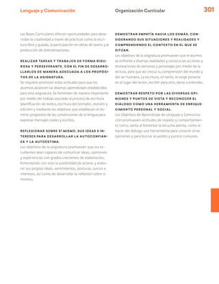 Lenguaje y Comunicación 301
Organización Curricular
Las Bases Curriculares ofrecen oportunidades para desa-
rrollar la creatividad a través de prácticas como la escri-
tura libre y guiada, la participación en obras de teatro y la
producción de dramatizaciones.
Realizar tareas y trabajos de forma rigu-
rosa y perseverante, con el fin de desarro-
llarlos de manera adecuada a los propósi-
tos de la asignatura.
Se requiere promover estas actitudes para que los
alumnos alcancen los diversos aprendizajes establecidos
para esta asignatura. Se fomentan de manera importante
por medio del trabajo asociado al proceso de escritura
(planificación de textos, escritura del borrador, revisión y
edición) y mediante los objetivos que establecen el do-
minio progresivo de las convenciones de la lengua para
expresar mensajes orales y escritos.
Reflexionar sobre sí mismo, sus ideas e in-
tereses para desarrollar la autoconfian-
za y la autoestima.
Los objetivos de la asignatura promueven que los es-
tudiantes sean capaces de comunicar ideas, opiniones
y experiencias con grados crecientes de elaboración,
fomentando con esto la posibilidad de aclarar y elabo-
rar sus propias ideas, sentimientos, posturas, juicios e
intereses, así como de desarrollar la reflexión sobre sí
mismos.
Demostrar empatía hacia los demás, con-
siderando sus situaciones y realidades y
comprendiendo el contexto en el que se
sitúan.
Los objetivos de la asignatura promueven que el alumno
se enfrente a diversas realidades y conozca las acciones y
motivaciones de personas y personajes por medio de la
lectura, para que así crezca su comprensión del mundo y
del ser humano. La escritura, en tanto, le exige ponerse
en el lugar del lector, escribir para otro, darse a entender.
Demostrar respeto por las diversas opi-
niones y puntos de vista y reconocer el
diálogo como una herramienta de enrique-
cimiento personal y social.
Los Objetivos de Aprendizaje de Lenguaje y Comunica-
ción promueven actitudes de respeto y comportamien-
to cívico, tanto al fomentar la escucha atenta, como al
hacer del diálogo una herramienta para conocer otras
opiniones y para buscar acuerdos y puntos comunes.
 