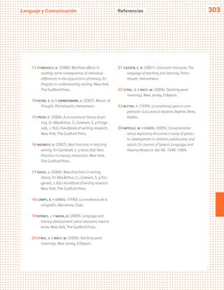 Lenguaje y Comunicación 303
Referencias
13 Stanovich, K. (2000). Matthew effects in
reading: some consequences of individual
differences in the acquisitions of literacy. En
Progress in understanding reading. New York,
The Guilford Press.
14 Keene, E. O. y Zimmermann, S. (2007). Mosaic of
Thought. Portsmouth, Heinemann.
15 Prior, P. (2006). A sociocultural theory of wri-
ting. En MacArthur, C.; Graham, S. y Fitzge-
rald, J. (Ed.). Handbook of writing research.
New York, The Guilford Press.
16 Bromley, K. (2007). Best Practices in teaching
writing. En Gambrell, L. y otros (Ed.) Best
Practices in Literacy Instruction. New York,
The Guilford Press.
17 Hayes, J. (2006). New directions in writing
theory. En MacArthur, C.; Graham, S. y Fitz-
gerald, J. (Ed.) Handbook of writing research.
New York, The Guilford Press.
18 Camps, A. y otros. (1990). La enseñanza de la
ortografía. Barcelona, Graó.
19 Byrnes, J. y Wasik, B. (2009). Language and
literacy development: what educators need to
know. New York, The Guilford Press.
20 Stahl, S. y Nagy, W. (2006). Teaching word
meanings. New Jersey, Erlbaum.
21 Cazden, C. B. (2001). Classroom discourse. The
language of teaching and learning. Ports-
mouth, Heinemann.
22 Stahl, S. y Nagy, W. (2006). Teaching word
meanings. New Jersey, Erlbaum.
23 Blythe, T. (1999). La enseñanza para la com-
prensión. Guía para el docente. Buenos Aires,
Paidós.
24 Nippold. M. y otros. (2005). Conversational
versus expository discourse: a study of syntac-
tic development in children, adolescents, and
adults. En Journal of Speech, Language, and
Hearing Research. Vol 48, 1048-1064.
 