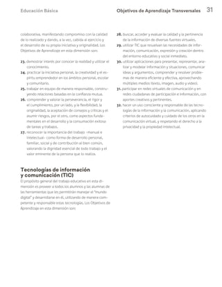 Educación Básica 31
colaborativa, manifestando compromiso con la calidad
de lo realizado y dando, a la vez, cabida al ejercicio y
el desarrollo de su propia iniciativa y originalidad. Los
Objetivos de Aprendizaje en esta dimensión son:
23. demostrar interés por conocer la realidad y utilizar el
conocimiento.
24. practicar la iniciativa personal, la creatividad y el es-
píritu emprendedor en los ámbitos personal, escolar
y comunitario.
25. trabajar en equipo de manera responsable, constru-
yendo relaciones basadas en la confianza mutua.
26. comprender y valorar la perseverancia, el rigor y
el cumplimiento, por un lado, y la flexibilidad, la
originalidad, la aceptación de consejos y críticas y el
asumir riesgos, por el otro, como aspectos funda-
mentales en el desarrollo y la consumación exitosa
de tareas y trabajos.
27. reconocer la importancia del trabajo –manual e
intelectual– como forma de desarrollo personal,
familiar, social y de contribución al bien común,
valorando la dignidad esencial de todo trabajo y el
valor eminente de la persona que lo realiza.
Tecnologías de información
y comunicación (TIC)
El propósito general del trabajo educativo en esta di-
mensión es proveer a todos los alumnos y las alumnas de
las herramientas que les permitirán manejar el “mundo
digital” y desarrollarse en él, utilizando de manera com-
petente y responsable estas tecnologías. Los Objetivos de
Aprendizaje en esta dimensión son:
28. buscar, acceder y evaluar la calidad y la pertinencia
de la información de diversas fuentes virtuales.
29. utilizar TIC que resuelvan las necesidades de infor-
mación, comunicación, expresión y creación dentro
del entorno educativo y social inmediato.
30. utilizar aplicaciones para presentar, representar, ana-
lizar y modelar información y situaciones, comunicar
ideas y argumentos, comprender y resolver proble-
mas de manera eficiente y efectiva, aprovechando
múltiples medios (texto, imagen, audio y video).
31. participar en redes virtuales de comunicación y en
redes ciudadanas de participación e información, con
aportes creativos y pertinentes.
32. hacer un uso consciente y responsable de las tecno-
logías de la información y la comunicación, aplicando
criterios de autocuidado y cuidado de los otros en la
comunicación virtual, y respetando el derecho a la
privacidad y la propiedad intelectual.
Objetivos de Aprendizaje Transversales
 