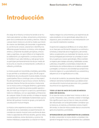 344 Bases Curriculares Ú 1º a 6º Básico
Introducción
A lo largo de la historia, la música ha servido al ser hu-
mano para plasmar sus ideas, sensaciones y emociones a
partir de la combinación de sonidos y silencios. Todas las
culturas hacen música: es uno de los modos que tienen
de crearse una identidad y de trascender, e igualmente,
es una forma de conocer, caracterizar e identificar los
diferentes grupos humanos. La música, como lenguaje
artístico, comprende facultades perceptivas, emocio-
nales y cognitivas, con gran énfasis en la imaginación,
la colaboración y la organización. La música existe en
la medida en que cada individuo y cada grupo huma-
no participan permanentemente de ella por medio de
la escucha, la creación, la interpretación, la difusión, la
reflexión y el disfrute.
La música puede ser transmitida, enseñada y aprendida,
lo que permite su socialización y goce. De allí surge el
fundamento de una educación musical amplia, inclusiva
y participativa. Ella se constituye como un área especí-
fica del aprendizaje en que se busca conocer, facilitar y
promover diversas formas de acercarse e involucrarse
con la música como un lenguaje dinámico y generativo
que permite que todas las personas pueden aportar a
ella, de modo que incluye en su ejercicio y aprendizaje a
todos los individuos, con sus capacidades y limitaciones
de cualquier índole. En este sentido, el trabajo en equipo
y la colaboración son habilidades fundamentales que se
derivan del quehacer musical en grupo, y son parte de
una educación musical integral.
La música como experiencia activa es una invitación
al desarrollo de la creatividad y la experimentación. Se
considera la creación musical como una forma de desa-
rrollar la capacidad de enfrentar desafíos, generar ideas,
resolver problemas, tomar decisiones y construir de
manera individual y cooperativa. La creación en música
implica integrar los conocimientos y las experiencias de
cada estudiante con los aprendizajes adquiridos en la
asignatura, para consolidarse en una interpretación o en
una creación totalmente novedosa.
El aporte de la asignatura de Música en el campo afecti-
vo es clave para una formación integral: es un estímulo a
la fantasía, al desarrollo de la imaginación y del sentido
lúdico, la exploración y la creatividad. Se trata de una ins-
tancia privilegiada para estimular la curiosidad, el asom-
bro y la apertura a nuevos aprendizajes. Ofrece también
un espacio para trabajar actitudes y habilidades sociales
y afectivas, el equilibrio, la serenidad, el desarrollo de
sentimientos de confianza básica en el saberse aceptado
y protegido. La música es una actividad que proporciona
al alumno logros en su autorrealización y su autoestima y
adquiere así un rol significativo en su vida.
En virtud de lo anterior, las presentes Bases Curriculares
enfatizan elementos fundamentales que debiera tener
una educación musical actual para este ciclo, y pueden
resumirse en los siguientes puntos:
Todo lo que se hace en clase de música
debe ser musical
En la clase de música se debe hacer música; es decir, es-
cuchar, interpretar, crear, comentar, analizar e investigar.
Esto significa que lo que se hace en clase y las activida-
des relacionadas con la disciplina deben considerar que
la música es, en esencia, un fenómeno sonoro. A partir
del sonido, la clase de música puede abarcar una enorme
gama de propósitos y actividades.
Integración de los componentes de la música
Se debe comprender la música desde su totalidad, inte-
grando el lenguaje musical, sus elementos (las cualidades
 