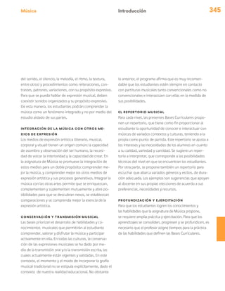 Música 345
del sonido, el silencio, la melodía, el ritmo, la textura,
entre otros) y procedimientos como reiteraciones, con-
trastes, patrones, variaciones, con su propósito expresivo.
Para que se pueda hablar de expresión musical, deben
coexistir sonidos organizados y su propósito expresivo.
De esta manera, los estudiantes podrán comprender la
música como un fenómeno integrado y no por medio del
estudio aislado de sus partes.
Integración de la música con otros me-
dios de expresión
Los medios de expresión artística (literario, musical,
corporal y visual) tienen un origen común: la capacidad
de asombro y observación del ser humano, la necesi-
dad de volcar la interioridad y la capacidad de crear. En
la asignatura de Música se promueve la integración de
estos medios para un doble propósito: comprender me-
jor la música, y comprender mejor los otros medios de
expresión artística y sus procesos generativos. Integrar la
música con las otras artes permite que se enriquezcan,
complementen y suplementen mutuamente y abre po-
sibilidades para que se descubran nexos, se establezcan
comparaciones y se comprenda mejor la esencia de la
expresión artística.
Conservación y transmisión musical
Las bases priorizan el desarrollo de habilidades y co-
nocimientos musicales que permitirán al estudiante
comprender, valorar y disfrutar la música y participar
activamente en ella. En todas las culturas, la conserva-
ción de las expresiones musicales se ha dado por me-
dio de la transmisión oral y/o la transmisión escrita, las
cuales actualmente están vigentes y validadas. En este
contexto, el momento y el modo de incorporar la grafía
musical tradicional no se estipula explícitamente, dado el
contexto de nuestra realidad educacional. No obstante
lo anterior, el programa afirma que es muy recomen-
dable que los estudiantes estén siempre en contacto
con partituras musicales tanto convencionales como no
convencionales e interactúen con ellas en la medida de
sus posibilidades.
El repertorio musical
Para cada nivel, las presentes Bases Curriculares propo-
nen un repertorio, que tiene como fin proporcionar al
estudiante la oportunidad de conocer e interactuar con
músicas de variados contextos y culturas, teniendo a la
propia como punto de partida. Este repertorio se ajusta a
los intereses y las necesidades de los alumnos en cuanto
a su calidad, variedad y cantidad. Se sugiere un reper-
torio a interpretar, que corresponde a las posibilidades
técnicas del nivel en que se encuentran los estudiantes.
Por otra parte, se propone también un repertorio para
escuchar que abarca variados géneros y estilos, de dura-
ción adecuada. Los ejemplos son sugerencias que apoyan
al docente en sus propias elecciones de acuerdo a sus
preferencias, necesidades y recursos.
Profundización y ejercitación
Para que los estudiantes logren los conocimientos y
las habilidades que la asignatura de Música propone,
se requiere amplia práctica y ejercitación. Para que los
aprendizajes se consoliden, progresen y se profundicen, es
necesario que el profesor asigne tiempos para la práctica
de las habilidades que definen las Bases Curriculares.
Introducción
 