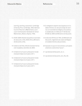 Educación Básica 33
Learning, teaching, assessment. Cambridge
University Press, Cambridge, 2002; National
Council of Teachers ofMathematics, Curri-
culum and Evaluation Standards for School
Mathematics, Reston, Virginia, 1996.
13 	OCDE (2004), Revisión de políticas nacionales
de educación, Chile, OECD, París y Ministerio
de Educación, Chile.
14 	Gobierno de Chile, Informe Comisión Forma-
ción Ciudadana, diciembre de 2004.
15	 Unidad de Currículum y Evaluación: Funda-
mentación Bases Curriculares 2011.
16 	Unidad de Currículum y Evaluación: Funda-
mentación Bases Curriculares 2011.
17 	Unidad de Currículum y Evaluación: Funda-
mentación Bases Curriculares 2011.
18 	Es obligatorio impartir esta asignatura en es-
tablecimientos con alto porcentaje de alum-
nos con ascendencia indígena, de acuerdo a
lo establecido en el Artículo 5° del Decreto
N°280 de 2009, del Ministerio de Educación.
19 	El Decreto N°924, de 1983, del Ministerio de
Educación, reglamenta las clases de Religión
en establecimientos educacionales.
20 	Equivale a lo que en instrumentos curriculares
anteriores se denomina “sector”.
21 	Ley General de Educación, art. 2.
22 	Ley General de Educación, arts. 29 y 30.
Referencias
 