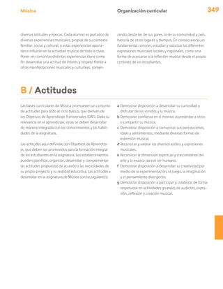 Música 349
Organización curricular
diversas latitudes y épocas. Cada alumno es portador de
diversas experiencias musicales, propias de su contexto
familiar, social y cultural, y estas experiencias aporta-
rán e influirán en la actividad musical de toda la clase.
Poner en común las distintas experiencias tiene como
fin desarrollar una actitud de interés y respeto frente a
otras manifestaciones musicales y culturales, comen-
zando desde las de sus pares, la de su comunidad y país,
hasta la de otros lugares y tiempos. En consecuencia, es
fundamental conocer, estudiar y valorizar las diferentes
expresiones musicales locales y regionales, como una
forma de acercarse a la reflexión musical desde el propio
contexto de los estudiantes.
B / Actitudes
Las bases curriculares de Música promueven un conjunto
de actitudes para todo el ciclo básico, que derivan de
los Objetivos de Aprendizaje Transversales (OAT). Dada su
relevancia en el aprendizaje, estas se deben desarrollar
de manera integrada con los conocimientos y las habili-
dades de la asignatura.
Las actitudes aquí definidas son Objetivos de Aprendiza-
je, que deben ser promovidos para la formación integral
de los estudiantes en la asignatura. Los establecimientos
pueden planificar, organizar, desarrollar y complementar
las actitudes propuestas de acuerdo a las necesidades de
su propio proyecto y su realidad educativa. Las actitudes a
desarrollar en la asignatura de Música son las siguientes:
a	Demostrar disposición a desarrollar su curiosidad y
disfrutar de los sonidos y la música.
b	Demostrar confianza en sí mismos al presentar a otros
o compartir su música.
c	Demostrar disposición a comunicar sus percepciones,
ideas y sentimientos, mediante diversas formas de
expresión musical.
d	Reconocer y valorar los diversos estilos y expresiones
musicales.
e	Reconocer la dimensión espiritual y trascendente del
arte y la música para el ser humano.
f	 Demostrar disposición a desarrollar su creatividad por
medio de la experimentación, el juego, la imaginación
y el pensamiento divergente.
g	Demostrar disposición a participar y colaborar de forma
respetuosa en actividades grupales de audición, expre-
sión, reflexión y creación musical.
 