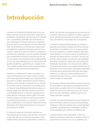 376 Bases Curriculares Ú 1º a 6º Básico
Las bases curriculares de Orientación tienen como pro-
pósito contribuir al proceso de formación integral de los
estudiantes. Considerando que la persona es un individuo
único, trascendente, perfectible, que se desarrolla con
otros, estas bases se orientan a promover su desarrollo
personal, afectivo y social. Ayudar al alumno a desarrollar
estas tres dimensiones, es una tarea que compromete a
la totalidad de la experiencia educativa que ofrece la es-
cuela por medio de sus diversas instancias. La asignatura
de Orientación constituye un espacio específico diseñado
para complementar esta tarea, sin perjuicio de que, a la
vez, se reconoce que la familia de cada estudiante posee
un rol y una responsabilidad central en este proceso. Para
aquellos estudiantes cuyas familias, por cualquier el mo-
tivo, no logran cumplir dicha función, la escuela adquiere
un papel aún más relevante en este desarrollo.
Teniendo en consideración lo anterior, las bases curri-
culares de Orientación contribuyen a dotar a la educa-
ción escolar del sentido formativo que la Ley General de
Educación le confiere, plasmando el carácter integral y
amplio que se le atribuye a la educación en su conjunto.
De acuerdo a esta ley, la educación es entendida como
un “proceso de aprendizaje permanente que abarca las
distintas etapas de la vida de las personas y que tiene
como finalidad alcanzar su desarrollo espiritual, ético,
moral, afectivo, intelectual, artístico y físico”. Al mismo
tiempo, las bases curriculares en esta área promueven
una experiencia educativa en consonancia con los prin-
cipios establecidos en la Constitución Política de Chile, la
Declaración de los Derechos Humanos y la Convención
de los Derechos del Niño.
El carácter formativo de Orientación responde a la
necesidad de que la escuela asuma también como tarea
el desarrollo afectivo y social de los estudiantes. Cada
establecimiento educacional podrá definir la manera es-
pecífica de concretar este propósito en concordancia con
su proyecto educativo, y establecer los énfasis y opciones
que se consideren pertinentes de acuerdo a su realidad y
a las características y necesidades de sus estudiantes.
Los objetivos de aprendizaje propuestos se orientan al
desarrollo de actitudes y la adquisición de herramientas
que permitan al estudiante crecer en el plano personal,
conocerse, respetarse y cuidarse; establecer relaciones
con los demás en un marco de respeto y colaboración; y
participar de manera activa en su entorno. Se busca que
aprenda a ejercer grados crecientes de responsabilidad,
autonomía y sentido de compromiso y que adquiera las
habilidades relacionadas con la resolución de conflictos
y la toma de decisiones en una sociedad democrática. Se
apunta así a la promoción de las capacidades, habilidades
y actitudes que el alumno debe desarrollar para desen-
volverse en su entorno de manera autónoma, con un
sentido positivo de sí mismo y, a la vez, relacionarse de
manera empática y responsable.
Por otra parte, se busca desarrollar y promover conductas
de autocuidado. En este aspecto, los objetivos de Orien-
tación tienen una doble función. Por un lado, promueven
y potencian los factores protectores, y por otro, buscan
que los alumnos identifiquen posibles situaciones de
riesgo y aprendan a evitarlas.
Por último, las bases de Orientación incluyen también ob-
jetivos orientados a favorecer el proceso de aprendizaje,
mediante el cultivo de actitudes como la responsabilidad,
el esfuerzo, la perseverancia, la honestidad y la adquisi-
ción de estrategias para organizar el trabajo escolar.
La implementación de las bases desde 1° básico en
adelante, promueve y exige cada vez mayores niveles de
autonomía en los alumnos. A su vez, los objetivos pro-
Introducción
 