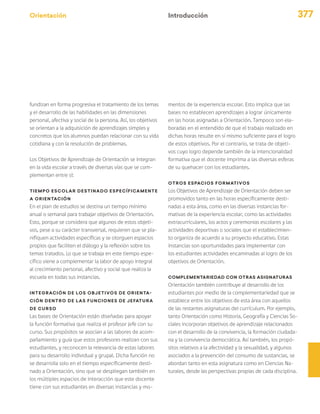 Orientación 377
Introducción
fundizan en forma progresiva el tratamiento de los temas
y el desarrollo de las habilidades en las dimensiones
personal, afectiva y social de la persona. Así, los objetivos
se orientan a la adquisición de aprendizajes simples y
concretos que los alumnos puedan relacionar con su vida
cotidiana y con la resolución de problemas.
Los Objetivos de Aprendizaje de Orientación se integran
en la vida escolar a través de diversas vías que se com-
plementan entre sí:
Tiempo escolar destinado específicamente
a Orientación
En el plan de estudios se destina un tiempo mínimo
anual o semanal para trabajar objetivos de Orientación.
Esto, porque se considera que algunos de estos objeti-
vos, pese a su carácter transversal, requieren que se pla-
nifiquen actividades específicas y se otorguen espacios
propios que faciliten el diálogo y la reflexión sobre los
temas tratados. Lo que se trabaja en este tiempo espe-
cífico viene a complementar la labor de apoyo integral
al crecimiento personal, afectivo y social que realiza la
escuela en todas sus instancias.
Integración de los objetivos de Orienta-
ción dentro de las funciones de jefatura
de curso
Las bases de Orientación están diseñadas para apoyar
la función formativa que realiza el profesor jefe con su
curso. Sus propósitos se asocian a las labores de acom-
pañamiento y guía que estos profesores realizan con sus
estudiantes, y reconocen la relevancia de estas labores
para su desarrollo individual y grupal. Dicha función no
se desarrolla solo en el tiempo específicamente desti-
nado a Orientación, sino que se despliegan también en
los múltiples espacios de interacción que este docente
tiene con sus estudiantes en diversas instancias y mo-
mentos de la experiencia escolar. Esto implica que las
bases no establecen aprendizajes a lograr únicamente
en las horas asignadas a Orientación. Tampoco son ela-
boradas en el entendido de que el trabajo realizado en
dichas horas resulte en sí mismo suficiente para el logro
de estos objetivos. Por el contrario, se trata de objeti-
vos cuyo logro depende también de la intencionalidad
formativa que el docente imprima a las diversas esferas
de su quehacer con los estudiantes.
Otros espacios formativos
Los Objetivos de Aprendizaje de Orientación deben ser
promovidos tanto en las horas específicamente desti-
nadas a esta área, como en las diversas instancias for-
mativas de la experiencia escolar, como las actividades
extracurriculares, los actos y ceremonias escolares y las
actividades deportivas o sociales que el establecimien-
to organiza de acuerdo a su proyecto educativo. Estas
instancias son oportunidades para implementar con
los estudiantes actividades encaminadas al logro de los
objetivos de Orientación.
Complementariedad con otras asignaturas
Orientación también contribuye al desarrollo de los
estudiantes por medio de la complementariedad que se
establece entre los objetivos de esta área con aquellos
de las restantes asignaturas del currículum. Por ejemplo,
tanto Orientación como Historia, Geografía y Ciencias So-
ciales incorporan objetivos de aprendizaje relacionados
con el desarrollo de la convivencia, la formación ciudada-
na y la convivencia democrática. Así también, los propó-
sitos relativos a la afectividad y la sexualidad, y algunos
asociados a la prevención del consumo de sustancias, se
abordan tanto en esta asignatura como en Ciencias Na-
turales, desde las perspectivas propias de cada disciplina.
 