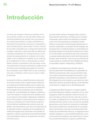 36 Bases Curriculares Ú 1º a 6º Básico
Las artes, que incluyen la literatura y la poesía, la mú-
sica, la danza, el teatro, el cine y las artes visuales, son
una forma poderosa y de carácter único que posee el
ser humano para expresar sus ideas, pensamientos y
emociones. El arte permite comunicar y comprender lo
que el hombre piensa y siente sobre sí mismo, mostran-
do los temas universales que a lo largo de la historia han
ocupado su atención, y que trascienden las diferencias
culturales y temporales. En sus diversas formas, el arte
siempre ha estado presente en el devenir de la huma-
nidad, como un reflejo de su realidad, de sus creencias,
de su imaginación y como un vehículo para su necesi-
dad de creación y trascendencia. De este modo, el arte
nos proporciona numerosos testimonios y evidencias de
la historia de la humanidad que pueden ser reconoci-
dos y analizados y que reflejan tanto lo que es propio y
único de un individuo, como lo que es común a todas
las personas.
La educación artística, y específicamente la educación
en las artes visuales, tiene un papel de gran relevancia
en la etapa de la enseñanza básica, pues se espera que
mediante ella los alumnos se inicien en la comprensión
de este legado de la humanidad y que, al apreciarlo,
enriquezcan sus posibilidades de imaginar, simbolizar y
crear. Para ampliar la comprensión de la realidad huma-
na y enriquecer las facultades imaginativas y simbólicas
de los niños y jóvenes, la educación en artes visuales se
centra, por una parte, en el conocimiento y la aprecia-
ción de distintas manifestaciones artísticas, tanto del
pasado como del presente, y por otra, en el desarrollo de
la capacidad creativa y expresiva de los estudiantes por
medio del lenguaje visual. Desarrollar las facultades de
expresión, creación y apreciación les permitirá participar
como espectadores activos en la generación y la valora-
ción de la cultura.
Las artes visuales utilizan un lenguaje propio, constitui-
do por diversos elementos y conceptos que es necesario
comprender y aplicar tanto en la expresión y la creación
visual como en la apreciación y la respuesta a la obra
artística. La educación en Artes Visuales pretende que los
alumnos comprendan y se apropien de este lenguaje, que
les proporciona un medio de expresar su interioridad y los
faculta para apreciar las dimensiones estéticas de su entor-
no. En este sentido, se entiende el arte como conocimien-
to, porque amplía y desarrolla la mente del artista y del ob-
servador. Tanto al observar como al crear una obra de arte,
el joven amplía su comprensión de la realidad y enriquece
sus facultades creativas, imaginativas y simbólicas.
Los objetivos de la asignatura se orientan a que los
alumnos desarrollen la sensibilidad y las capacidades de
reflexión y pensamiento crítico que les permitirán obte-
ner el mayor provecho de la experiencia artística, a que
aprendan a expresarse y crear utilizando los elementos
del lenguaje de las artes visuales y a que valoren las mani-
festaciones artísticas de diversas épocas, reconociéndolas
como parte de su legado y de su identidad personal.
La asignatura de Artes Visuales es un espacio especial-
mente favorable para establecer relaciones con los otros
lenguajes y medios de expresión artística (musical, cor-
poral, dramático y literario). Para los niños de los prime-
ros niveles, la integración de los métodos y las formas de
expresión artística resulta un acto casi natural, que debe
aprovecharse como fuente de motivación y creatividad.
Tanto para la inspiración y la exploración de sus propias
ideas y sentimientos como para el enriquecimiento del
manejo de procedimientos técnicos, la integración entre
distintos lenguajes es una actividad fundamental y cons-
tructiva para los estudiantes, que potenciará sus creacio-
nes y les permitirá explorar sus gustos y preferencias.
Introducción
 