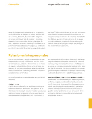 Orientación 379
desarrollo integralmente saludable de los estudiantes,
abordando formas de prevenir los efectos del consumo
de sustancias, del estrés, de la sexualidad temprana,
de la mala nutrición, la falta de ejercicio y otras situa-
ciones de riesgo que puedan afectar su bienestar. Se
busca desarrollar el reconocimiento y la valoración de la
persona como poseedora de un cuerpo cuyo cuidado le
permite (y le permitirá) desarrollar su proyecto de vida. A
Organización curricular
partir de 5° básico, los objetivos de esta área promueven
directamente la protección de los estudiantes ante los
riesgos asociados al consumo de sustancias. Con este fin,
los objetivos apuntan al reconocimiento de las causas
y consecuencias del consumo de drogas, así como la
identificación de factores y estrategias que protegen a
los estudiantes de su consumo.
Relaciones interpersonales
Este eje está orientado a proporcionar experiencias que
logren valores, actitudes y habilidades para una convi-
vencia respetuosa, solidaria y democrática, en un marco
de respeto y valoración por el otro. Junto con esto, los
objetivos de este eje promueven el desarrollo de herra-
mientas para resolver conflictos y problemas interperso-
nales de manera constructiva.
Los objetivos de aprendizaje de este eje se organizan en
dos áreas:
Convivencia
A partir del reconocimiento de la dignidad humana, se
fomenta el desarrollo del respeto, la aceptación de las
diferencias individuales, la escucha empática y las buenas
relaciones interpersonales, con el fin de que el alumno
pueda establecer relaciones y vínculos constructivos y
enriquecedores. En los primeros niveles esto se promue-
ve principalmente mediante el buen trato, el compartir
con sus pares y el respeto a los demás. A medida que se
progresa, se espera que los estudiantes desarrollen la ca-
pacidad de empatizar con el otro, respetando opiniones
y formas de pensar diferentes, aceptando la diversidad y
evitando la discriminación y toda forma de violencia.
Resolución de conflictos interpersonales
Promueve el uso herramientas para enfrentar y resolver,
en forma progresivamente autónoma, situaciones de
conflicto con otras personas, utilizando para esto estra-
tegias que resulten pertinentes. Debido a que existen
diversas estrategias de resolución de conflictos que
pueden resultar pertinentes en una convivencia demo-
crática, los objetivos no prescriben una metodología
específica al respecto.
 