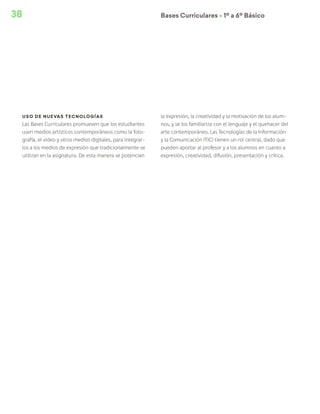 38 Bases Curriculares Ú 1º a 6º Básico
Uso de nuevas tecnologías
Las Bases Curriculares promueven que los estudiantes
usen medios artísticos contemporáneos como la foto-
grafía, el video y otros medios digitales, para integrar-
los a los medios de expresión que tradicionalmente se
utilizan en la asignatura. De esta manera se potencian
la expresión, la creatividad y la motivación de los alum-
nos, y se los familiariza con el lenguaje y el quehacer del
arte contemporáneo. Las Tecnologías de la Información
y la Comunicación (TIC) tienen un rol central, dado que
pueden aportar al profesor y a los alumnos en cuanto a
expresión, creatividad, difusión, presentación y crítica.
 