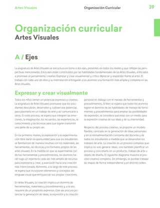 Artes Visuales 39
Organización curricular
Artes Visuales
Todos los niños tienen un potencial expresivo y creativo.
La asignatura de Artes Visuales promueve que los estu-
diantes descubran, desarrollen y cultiven ese potencial,
para plasmarlo en un trabajo de arte y así comunicarlo a
otros. En este proceso, se espera que integren las emo-
ciones, la imaginación, los recuerdos, las experiencias, el
conocimiento y las técnicas para que logren transmitir
una parte de su propio ser.
En los primeros niveles, la exploración y la experimenta-
ción libre darán la oportunidad para que los estudiantes
se familiaricen de manera intuitiva con los materiales, las
herramientas, las técnicas y los formatos propios de las
artes visuales. En la medida en que se experimente con
dichas herramientas y procedimientos, los alumnos ha-
rán suyo un repertorio cada vez más amplio de recursos
para expresarse y crear, y avanzarán hacia una creación
más intencionada. Asimismo, a lo largo de este proceso,
se espera que incorporen elementos y conceptos del
lenguaje visual que enriquezcan sus propias creaciones.
En Artes Visuales, la creación implica un dominio de
herramientas, materiales y procedimientos y, a la vez,
requiere de un propósito expresivo. Este eje procura po-
tenciar la generación de ideas, la expresión y la creación
personal en diálogo con el manejo de herramientas y
procedimientos. Si bien se espera que todos los alumnos
logren el dominio de las habilidades de manejo de herra-
mientas y procedimientos para ampliar las posibilidades
de expresión, se considera que estas son un medio para
la expresión creativa de sus ideas y de su interioridad.
Respecto del proceso creativo, se propone un modelo
flexible, centrado en la generación de ideas personales
y en la retroalimentación constante del docente y de
todos los estudiantes a medida que se desarrollan los
trabajos de arte. La creación es un proceso complejo que
implica no solo generar ideas, sino también planificar un
proceso y concretarlo en un producto, trabajo de arte u
objeto de diseño. El siguiente diagrama muestra el pro-
ceso creativo completo. Sin embargo, es posible trabajar
las etapas de forma independiente y en distinto orden.
A / Ejes
Organización Curricular
La asignatura de Artes Visuales se estructura en torno a dos ejes, presentes en todos los niveles y que reflejan las pers-
pectivas mencionadas. Estos ejes están constituidos por las habilidades fundamentales de las Artes Visuales, enfocados
a promover el pensamiento creativo (Expresar y crear visualmente) y crítico (Apreciar y responder frente al arte). El
trabajo con cada uno de ellos y su interrelación entregarán a los alumnos una formación más amplia y completa en las
Artes Visuales.
Expresar y crear visualmente
 