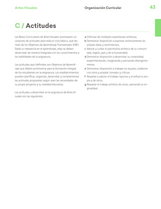 Artes Visuales 43
Organización Curricular
C / Actitudes
Las Bases Curriculares de Artes Visuales promueven un
conjunto de actitudes para todo el ciclo básico, que de-
rivan de los Objetivos de Aprendizaje Transversales (OAT).
Dada su relevancia en el aprendizaje, ellas se deben
desarrollar de manera integrada con los conocimientos y
las habilidades de la asignatura.
Las actitudes aquí definidas son Objetivos de Aprendi-
zaje que deben promoverse para la formación integral
de los estudiantes en la asignatura. Los establecimientos
pueden planificar, organizar, desarrollar y complementar
las actitudes propuestas según sean las necesidades de
su propio proyecto y su realidad educativa.
Las actitudes a desarrollar en la asignatura de Artes Vi-
suales son las siguientes:
a	Disfrutar de múltiples expresiones artísticas.
b	Demostrar disposición a expresar artísticamente las
propias ideas y sentimientos.
c	Valorar y cuidar el patrimonio artístico de su comuni-
dad, región, país y de la humanidad.
d	Demostrar disposición a desarrollar su creatividad,
experimentando, imaginando y pensando divergente-
mente.
e	Demostrar disposición a trabajar en equipo, colaborar
con otros y aceptar consejos y críticas.
f	 Respetar y valorar el trabajo riguroso y el esfuerzo pro-
pio y de otros.
g	Respetar el trabajo artístico de otros, valorando la ori-
ginalidad.
 