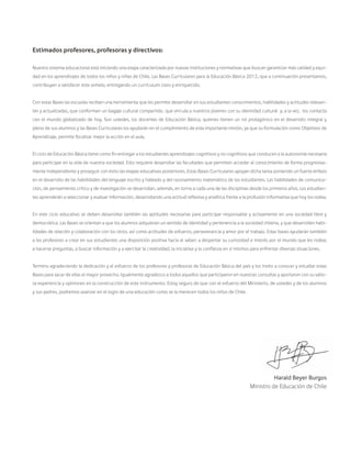 Estimados profesores, profesoras y directivos:
Nuestro sistema educacional está iniciando una etapa caracterizada por nuevas instituciones y normativas que buscan garantizar más calidad y equi-
dad en los aprendizajes de todos los niños y niñas de Chile. Las Bases Curriculares para la Educación Básica 2012, que a continuación presentamos,
contribuyen a satisfacer este anhelo, entregando un currículum claro y enriquecido.
Con estas Bases las escuelas reciben una herramienta que les permite desarrollar en sus estudiantes conocimientos, habilidades y actitudes relevan-
tes y actualizadas, que conforman un bagaje cultural compartido, que vincula a nuestros jóvenes con su identidad cultural y, a la vez, los contacta
con el mundo globalizado de hoy. Son ustedes, los docentes de Educación Básica, quienes tienen un rol protagónico en el desarrollo integral y
pleno de sus alumnos y las Bases Curriculares los ayudarán en el cumplimiento de esta importante misión, ya que su formulación como Objetivos de
Aprendizaje, permite focalizar mejor la acción en el aula.
El ciclo de Educación Básica tiene como fin entregar a los estudiantes aprendizajes cognitivos y no cognitivos que conducen a la autonomía necesaria
para participar en la vida de nuestra sociedad. Esto requiere desarrollar las facultades que permiten acceder al conocimiento de forma progresiva-
mente independiente y proseguir con éxito las etapas educativas posteriores. Estas Bases Curriculares apoyan dicha tarea poniendo un fuerte énfasis
en el desarrollo de las habilidades del lenguaje escrito y hablado y del razonamiento matemático de los estudiantes. Las habilidades de comunica-
ción, de pensamiento crítico y de investigación se desarrollan, además, en torno a cada una de las disciplinas desde los primeros años. Los estudian-
tes aprenderán a seleccionar y evaluar información, desarrollando una actitud reflexiva y analítica frente a la profusión informativa que hoy los rodea.
En este ciclo educativo se deben desarrollar también las aptitudes necesarias para participar responsable y activamente en una sociedad libre y
democrática. Las Bases se orientan a que los alumnos adquieran un sentido de identidad y pertenencia a la sociedad chilena, y que desarrollen habi-
lidades de relación y colaboración con los otros, así como actitudes de esfuerzo, perseverancia y amor por el trabajo. Estas bases ayudarán también
a los profesores a crear en sus estudiantes una disposición positiva hacia el saber; a despertar su curiosidad e interés por el mundo que les rodea;
a hacerse preguntas, a buscar información y a ejercitar la creatividad, la iniciativa y la confianza en sí mismos para enfrentar diversas situaciones.
Termino agradeciendo la dedicación y el esfuerzo de los profesores y profesoras de Educación Básica del país y los invito a conocer y estudiar estas
Bases para sacar de ellas el mayor provecho. Igualmente agradezco a todos aquellos que participaron en nuestras consultas y aportaron con su valio-
sa experiencia y opiniones en la construcción de este instrumento. Estoy seguro de que con el esfuerzo del Ministerio, de ustedes y de los alumnos
y sus padres, podremos avanzar en el logro de una educación como se la merecen todos los niños de Chile.
Harald Beyer Burgos
Ministro de Educación de Chile
 