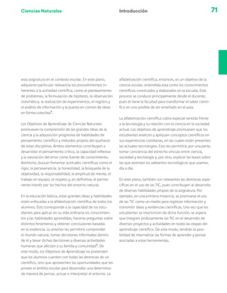 Ciencias Naturales 71
Introducción
esta asignatura en el contexto escolar. En este plano,
adquieren particular relevancia los procedimientos in-
herentes a la actividad científica, como el planteamiento
de problemas, la formulación de hipótesis, la observación
sistemática, la realización de experimentos, el registro y
el análisis de información y la puesta en común de ideas
en forma colectiva4
.
Los Objetivos de Aprendizaje de Ciencias Naturales
promueven la comprensión de las grandes ideas de la
ciencia y la adquisición progresiva de habilidades de
pensamiento científico y métodos propios del quehacer
de estas disciplinas. Ambos elementos contribuyen a
desarrollar el pensamiento crítico, la capacidad reflexiva
y la valoración del error como fuente de conocimiento.
Asimismo, buscan fomentar actitudes científicas como el
rigor, la perseverancia, la honestidad, la búsqueda de la
objetividad, la responsabilidad, la amplitud de mente, el
trabajo en equipo, el respeto y, en definitiva, el perma-
nente interés por los hechos del entorno natural.
En la educación básica, estas grandes ideas y habilidades
están enfocadas a la alfabetización científica de todos los
alumnos. Esto corresponde a la capacidad de los estu-
diantes para aplicar en su vida ordinaria los conocimien-
tos y las habilidades aprendidas, hacerse preguntas sobre
distintos fenómenos y obtener conclusiones basadas
en la evidencia. Lo anterior les permitirá comprender
el mundo natural, tomar decisiones informadas dentro
de él y llevar dichas decisiones a diversas actividades
humanas que afecten a su familia y comunidad5
. De
este modo, los Objetivos de Aprendizaje no pretenden
que los alumnos cuenten con todas las destrezas de un
científico, sino que aprovechen las oportunidades que les
provee el ámbito escolar para desarrollar una determina-
da manera de pensar, actuar e interpretar el entorno. La
alfabetización científica, entonces, es un objetivo de la
ciencia escolar, entendida esta como los conocimientos
científicos construidos y elaborados en la escuela. Este
proceso se conduce principalmente desde el docente,
pues él tiene la facultad para transformar el saber cientí-
fico en uno posible de ser enseñado en el aula.
La alfabetización científica cobra especial sentido frente
a la tecnología y su relación con la ciencia en la sociedad
actual. Los objetivos de aprendizaje promueven que los
estudiantes analicen y apliquen conceptos científicos en
sus experiencias cotidianas, en las cuales están presentes
las actuales tecnologías. Esto les permitirá, por una parte,
tomar conciencia del estrecho vínculo entre ciencia,
sociedad y tecnología y, por otra, explicar las bases sobre
las que asientan los adelantos tecnológicos que usamos
día a día.
En este plano, también son relevantes las destrezas espe-
cíficas en el uso de las TIC, pues contribuyen al desarrollo
de diversas habilidades propias de la asignatura. Por
ejemplo, en una primera instancia, se promueve el uso
de las TIC como un medio para registrar información y
transmitir ideas y evidencias científicas. Una vez que los
estudiantes se interioricen de dicha función, se espera
que integren profusamente las TIC en el desarrollo de
diversos proyectos y actividades en todas las etapas del
aprendizaje científico. De este modo, tendrán la posi-
bilidad de internalizar las formas de aprender y pensar
asociadas a estas herramientas.
 