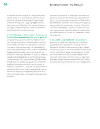 74 Bases Curriculares Ú 1º a 6º Básico
se pretende que sean capaces de conocer, descubrir y
razonar acerca de su entorno. En los primeros años, se
enfatiza la habilidad de la observación, la que se de-
sarrolla de forma guiada. Luego se progresa hacia las
predicciones y las inferencias y a la facultad de seleccio-
nar preguntas de investigación, aspectos que deberán
desarrollarse de forma más autónoma.
2. Experimentar (1º y 2º básico) / Planificar y
conducir una investigación (3º a 6º básico):
la exploración y la experimentación en el entorno cer-
cano y la manipulación de sus elementos es un aspecto
fundamental a fomentar en los dos primeros años del
ciclo básico. Para que desarrollen esta habilidad, es ne-
cesario que el profesor guie e impulse a los estudiantes a
indagar, descubrir, probar experiencias y, así, dar res-
puesta a sus preguntas. A partir de 3° básico, el énfasis se
traslada hacia las habilidades de planificación y conduc-
ción de investigaciones experimentales y no experimen-
tales. En estas, los estudiantes, guiados por el docente,
serán estimulados a desarrollar un plan de trabajo, a
establecer compromisos y a recurrir a diversas fuentes de
información. Esto último les da la posibilidad de obtener
información relevante, de organizar y comunicar dicha
información y de ampliar su conocimiento sobre el tema
estudiado.
La conducción, en tanto, se refiere a la proactividad ne-
cesaria de los estudiantes para llevar a cabo una investi-
gación. Esto corresponde a la capacidad de desarrollar la
totalidad de las actividades involucradas, como seguir las
instrucciones de la investigación, buscar la información
relevante, experimentar y obtener las conclusiones que
den respuestas a las preguntas. Al final del ciclo, se espe-
ra que desarrollen este proceso con importantes niveles
de autonomía.
3. Analizar las evidencias y comunicar:
desde los cursos iniciales, se espera que los alumnos
puedan comunicar y compartir sus hallazgos en una
variedad de formatos. Posteriormente inician el trabajo
con evidencias y, ya en este nivel, deberán ser capaces de
recurrir a ellas para respaldar sus ideas, obtener resulta-
dos, otorgar explicaciones plausibles y extraer conclu-
siones. De este modo, al terminar el ciclo, se espera que
el alumno tenga la habilidad para comunicar sus eviden-
cias, conclusiones y reflexiones sobre sus investigaciones.
 