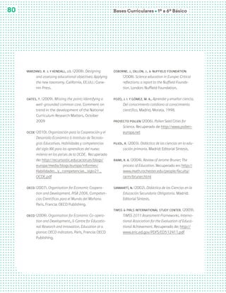 Bases Curriculares Ú 1º a 6º Básico
80
Marzano, R. J. y Kendall, J.S. (2008). Designing
and assessing educational objectives: Applying
the new taxonomy. California, EE.UU.: Corw-
nin Press.
Oates, T. (2009). Missing the point; Identifying a
well-grounded common core. Comment on
trend in the development of the National
Curriculum Research Matters, October
2009
OCDE (2010). Organización para la Cooperación y el
Desarrollo Económico & Instituto de Tecnolo-
gías Educativas. Habilidades y competencias
del siglo XXI para los aprendices del nuevo
milenio en los países de la OCDE. Recuperado
de: http://recursostic.educacion.es/blogs/
europa/media/blogs/europa/informes/
Habilidades_y_competencias_siglo21_
OCDE.pdf
OECD (2007). Organisation for Economic Coopera-
tion and Development. PISA 2006. Competen-
cias Científicas para el Mundo del Mañana.
Paris, Francia: OECD Publishing.
OECD (2008). Organisation for Economic Co-opera-
tion and Development., & Centre for Educatio-
nal Research and Innovation. Education at a
glance: OECD indicators. Paris, Francia: OECD
Publishing.
Osborne, J., Dillon, J., & Nuffield Foundation.
(2008). Science education in Europe: Critical
reflections: a report to the Nuffield Founda-
tion. London: Nuffield Foundation.
Pozo, J. I. y Gómez, M. A., Aprender y enseñar ciencia.
Del conocimiento cotidiano al conocimiento
científico, Madrid, Morata, 1998.
Proyecto Pollen (2006). Pollen Seed Cities for
Science. Recuperado de http://www.pollen-
europa.net
Pujol, R. (2003). Didáctica de las ciencias en la edu-
cación primaria. Madrid: Editorial Síntesis.
Raimi, R. A. (2004). Review of Jerome Bruner; The
process of Education. Recuperado en: http://
www.math.rochester.edu/people/faculty/
rarm/bruner.html
Sanmartí, N. (2002). Didáctica de las Ciencias en la
Educación Secundaria Obligatoria. Madrid:
Editorial Síntesis.
TIMSS & PIRLS International Study Center. (2009).
TIMSS 2011 Assessment Frameworks. Interna-
tional Association for the Evaluation of Educa-
tional Achievement. Recuperado de: http://
www.eric.ed.gov/PDFS/ED512411.pdf
 