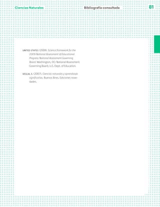 Ciencias Naturales 81
United States (2008). Science framework for the
2009 National Assessment of Educational
Progress: National Assessment Governing
Board. Washington, DC: National Assessment
Governing Board, U.S. Dept. of Education.
Veglia, S. (2007). Ciencias naturales y aprendizaje
significativo. Buenos Aires. Ediciones nove-
dades.
Bibliografía consultada
 