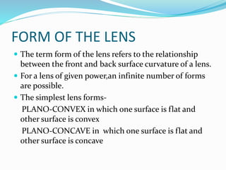 FORM OF THE LENS
 The term form of the lens refers to the relationship
between the front and back surface curvature of a lens.
 For a lens of given power,an infinite number of forms
are possible.
 The simplest lens forms-
PLANO-CONVEX in which one surface is flat and
other surface is convex
PLANO-CONCAVE in which one surface is flat and
other surface is concave
 