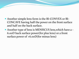  Another simple lens form is the BI-CONVEX or BI-
CONCAVE having half the power on the front surface
and half on the back surface.
 Another type of lens is MENISCUS lens,which have a -
6.00D back surface power(for plus lens) or a front
surface power of +6.00D(for minus lens)
 