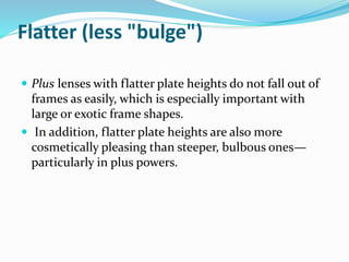 Flatter (less "bulge")
 Plus lenses with flatter plate heights do not fall out of
frames as easily, which is especially important with
large or exotic frame shapes.
 In addition, flatter plate heights are also more
cosmetically pleasing than steeper, bulbous ones—
particularly in plus powers.
 