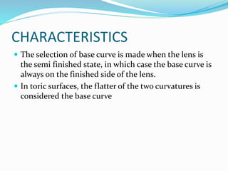 CHARACTERISTICS
 The selection of base curve is made when the lens is
the semi finished state, in which case the base curve is
always on the finished side of the lens.
 In toric surfaces, the flatter of the two curvatures is
considered the base curve
 