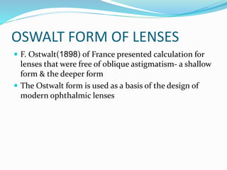 OSWALT FORM OF LENSES
 F. Ostwalt(1898) of France presented calculation for
lenses that were free of oblique astigmatism- a shallow
form & the deeper form
 The Ostwalt form is used as a basis of the design of
modern ophthalmic lenses
 