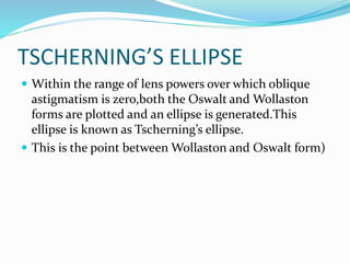TSCHERNING’S ELLIPSE
 Within the range of lens powers over which oblique
astigmatism is zero,both the Oswalt and Wollaston
forms are plotted and an ellipse is generated.This
ellipse is known as Tscherning’s ellipse.
 This is the point between Wollaston and Oswalt form)
 